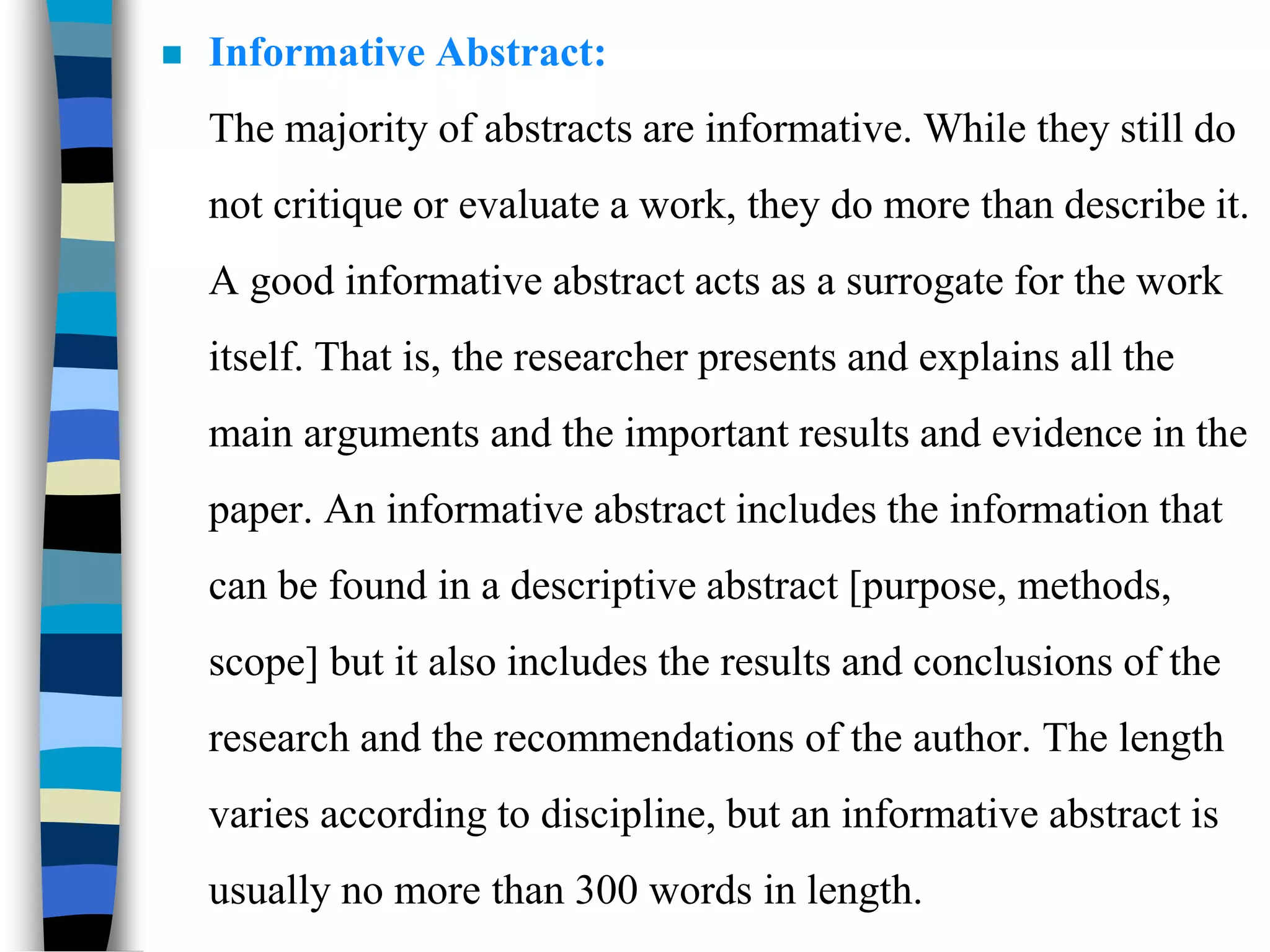  Informative Abstract:
The majority of abstracts are informative. While they still do
not critique or evaluate a work, they do more than describe it.
A good informative abstract acts as a surrogate for the work
itself. That is, the researcher presents and explains all the
main arguments and the important results and evidence in the
paper. An informative abstract includes the information that
can be found in a descriptive abstract [purpose, methods,
scope] but it also includes the results and conclusions of the
research and the recommendations of the author. The length
varies according to discipline, but an informative abstract is
usually no more than 300 words in length.
 