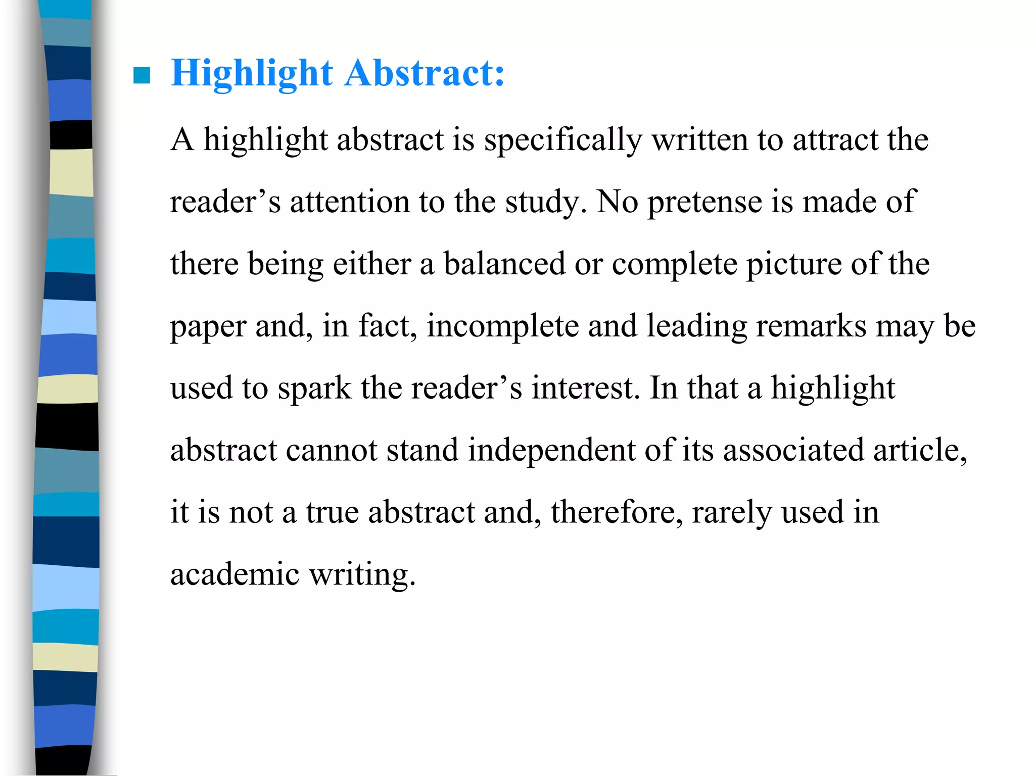  Highlight Abstract:
A highlight abstract is specifically written to attract the
reader’s attention to the study. No pretense is made of
there being either a balanced or complete picture of the
paper and, in fact, incomplete and leading remarks may be
used to spark the reader’s interest. In that a highlight
abstract cannot stand independent of its associated article,
it is not a true abstract and, therefore, rarely used in
academic writing.
 