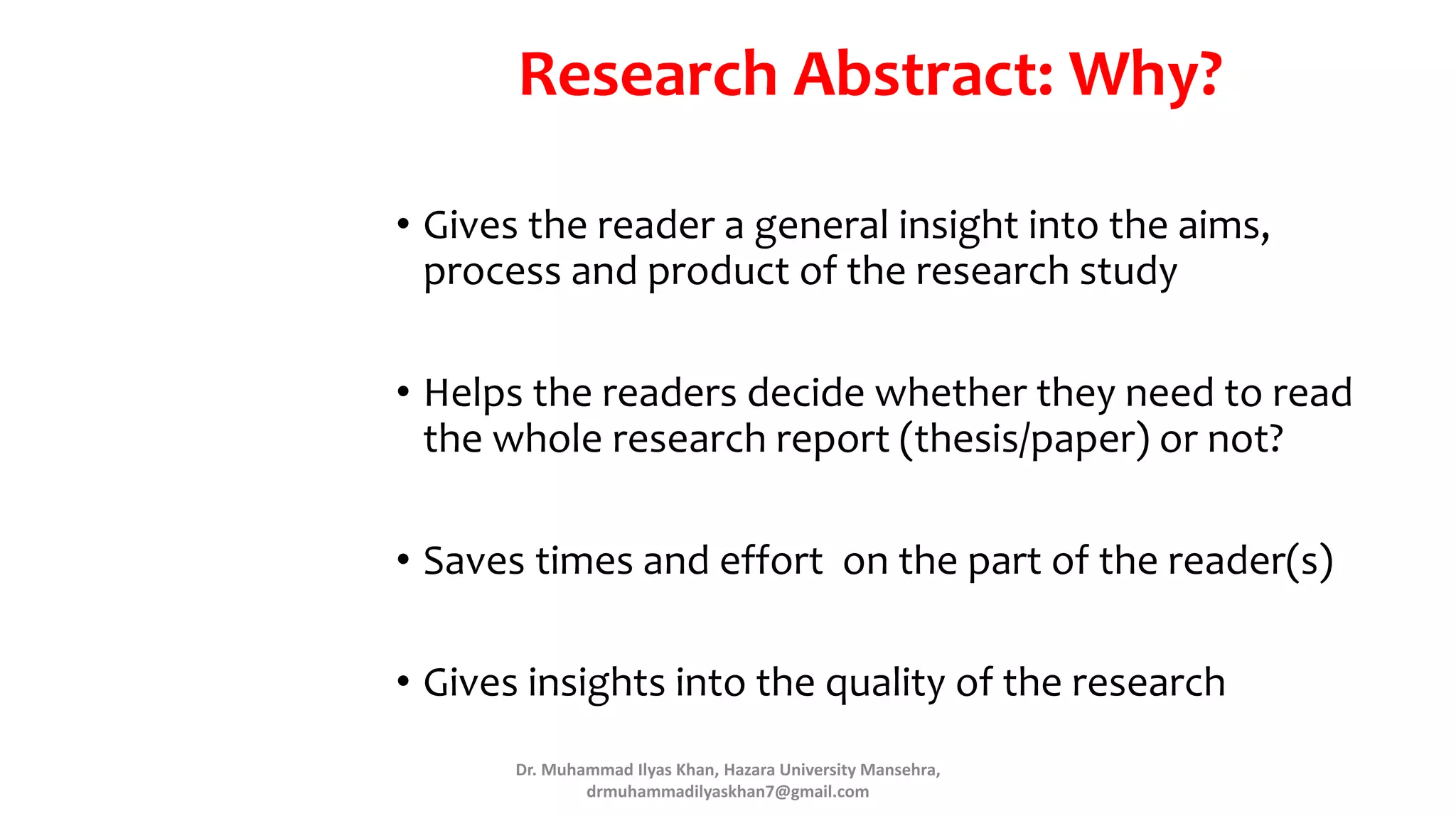 Research Abstract: Why?
• Gives the reader a general insight into the aims,
process and product of the research study
• Helps the readers decide whether they need to read
the whole research report (thesis/paper) or not?
• Saves times and effort on the part of the reader(s)
• Gives insights into the quality of the research
Dr. Muhammad Ilyas Khan, Hazara University Mansehra,
drmuhammadilyaskhan7@gmail.com
 
