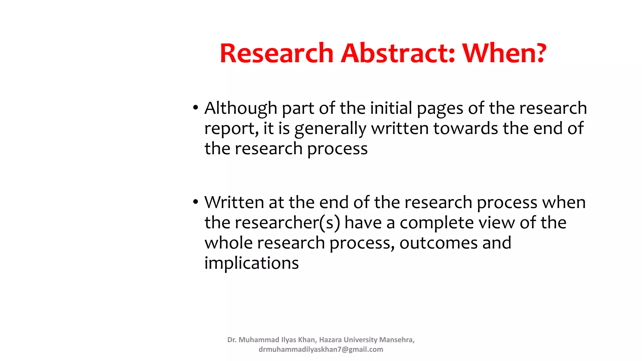 Research Abstract: When?
• Although part of the initial pages of the research
report, it is generally written towards the end of
the research process
• Written at the end of the research process when
the researcher(s) have a complete view of the
whole research process, outcomes and
implications
Dr. Muhammad Ilyas Khan, Hazara University Mansehra,
drmuhammadilyaskhan7@gmail.com
 