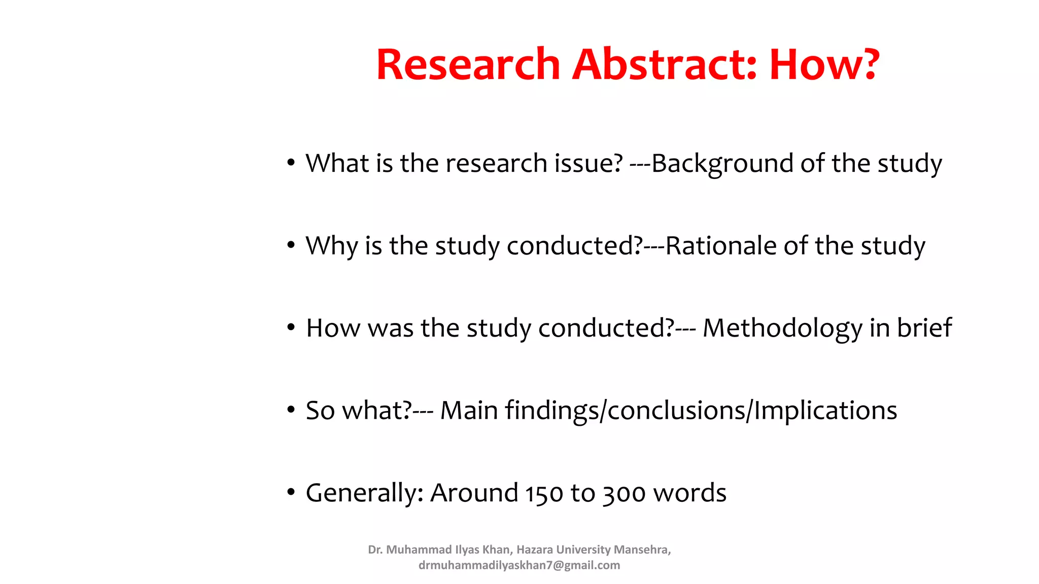 Research Abstract: How?
• What is the research issue? ---Background of the study
• Why is the study conducted?---Rationale of the study
• How was the study conducted?--- Methodology in brief
• So what?--- Main findings/conclusions/Implications
• Generally: Around 150 to 300 words
Dr. Muhammad Ilyas Khan, Hazara University Mansehra,
drmuhammadilyaskhan7@gmail.com
 