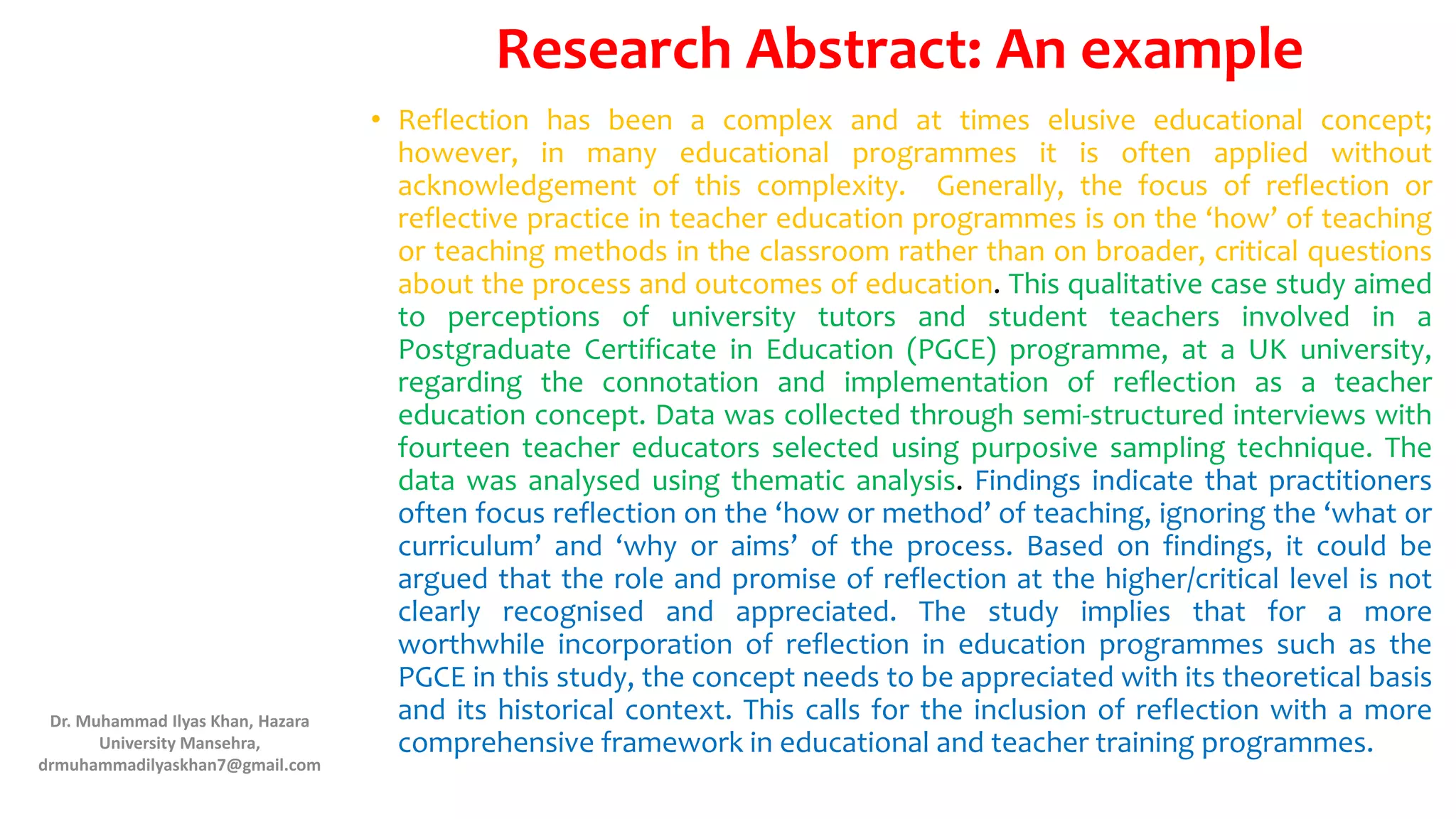 Research Abstract: An example
• Reflection has been a complex and at times elusive educational concept;
however, in many educational programmes it is often applied without
acknowledgement of this complexity. Generally, the focus of reflection or
reflective practice in teacher education programmes is on the ‘how’ of teaching
or teaching methods in the classroom rather than on broader, critical questions
about the process and outcomes of education. This qualitative case study aimed
to perceptions of university tutors and student teachers involved in a
Postgraduate Certificate in Education (PGCE) programme, at a UK university,
regarding the connotation and implementation of reflection as a teacher
education concept. Data was collected through semi-structured interviews with
fourteen teacher educators selected using purposive sampling technique. The
data was analysed using thematic analysis. Findings indicate that practitioners
often focus reflection on the ‘how or method’ of teaching, ignoring the ‘what or
curriculum’ and ‘why or aims’ of the process. Based on findings, it could be
argued that the role and promise of reflection at the higher/critical level is not
clearly recognised and appreciated. The study implies that for a more
worthwhile incorporation of reflection in education programmes such as the
PGCE in this study, the concept needs to be appreciated with its theoretical basis
and its historical context. This calls for the inclusion of reflection with a more
comprehensive framework in educational and teacher training programmes.
Dr. Muhammad Ilyas Khan, Hazara
University Mansehra,
drmuhammadilyaskhan7@gmail.com
 