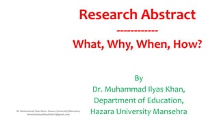Research Abstract
------------
What, Why, When, How?
By
Dr. Muhammad Ilyas Khan,
Department of Education,
Hazara University Mansehra
Dr. Muhammad Ilyas Khan, Hazara University Mansehra,
drmuhammadilyaskhan7@gmail.com
 