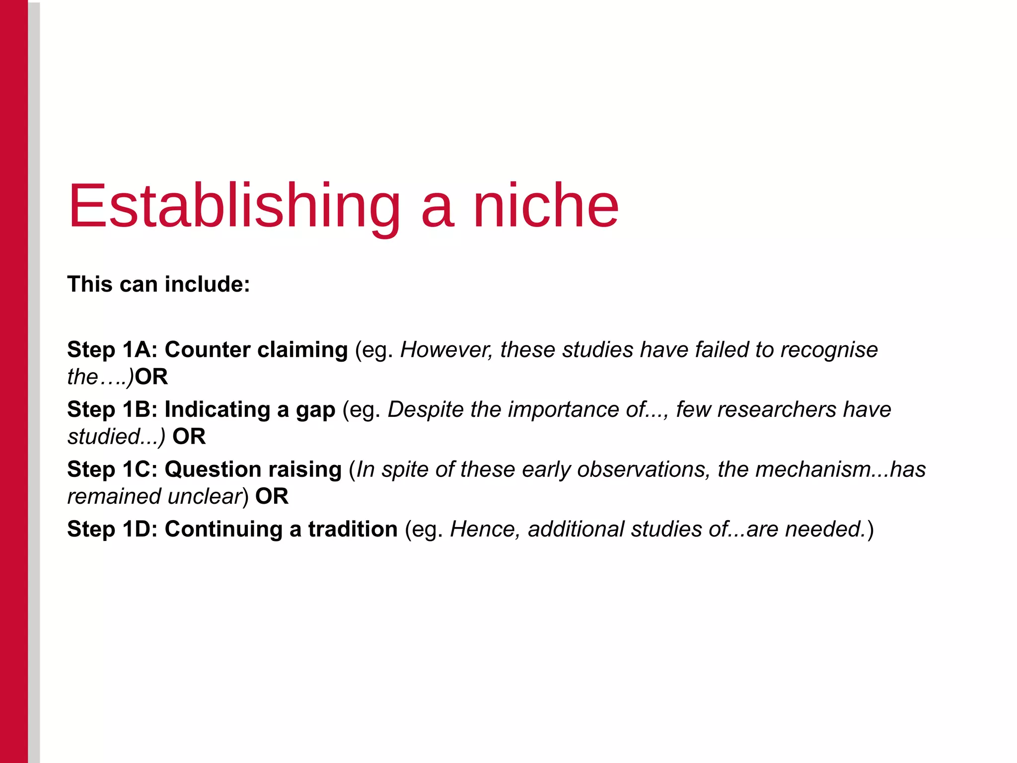 This can include: Step 1A: Counter claiming  (eg.  However, these studies have failed to recognise the….) OR Step 1B: Indicating a gap  (eg.  Despite the importance of..., few researchers have studied...)  OR  Step 1C: Question raising  ( In spite of these early observations, the mechanism...has remained unclear )  OR Step 1D: Continuing a tradition  (eg.  Hence, additional studies of...are needed. ) Establishing a niche 