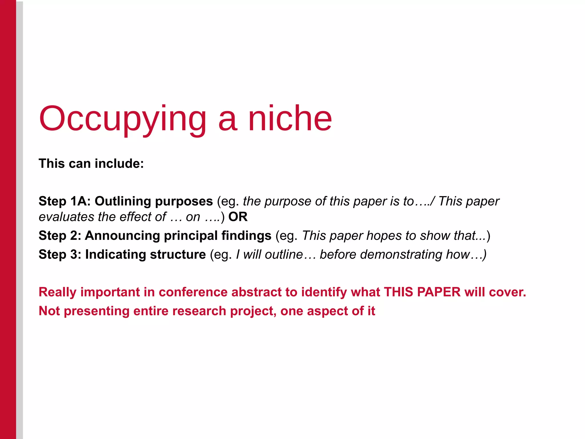 This can include: Step 1A: Outlining purposes  (eg.  the purpose of this paper is to…./ This paper evaluates the effect of … on …. )  OR Step 2: Announcing principal findings  (eg.  This paper hopes to show that... ) Step 3: Indicating structure  (eg.  I will outline… before demonstrating how…) Really important in conference abstract to identify what THIS PAPER will cover. Not presenting entire research project, one aspect of it Occupying a niche 