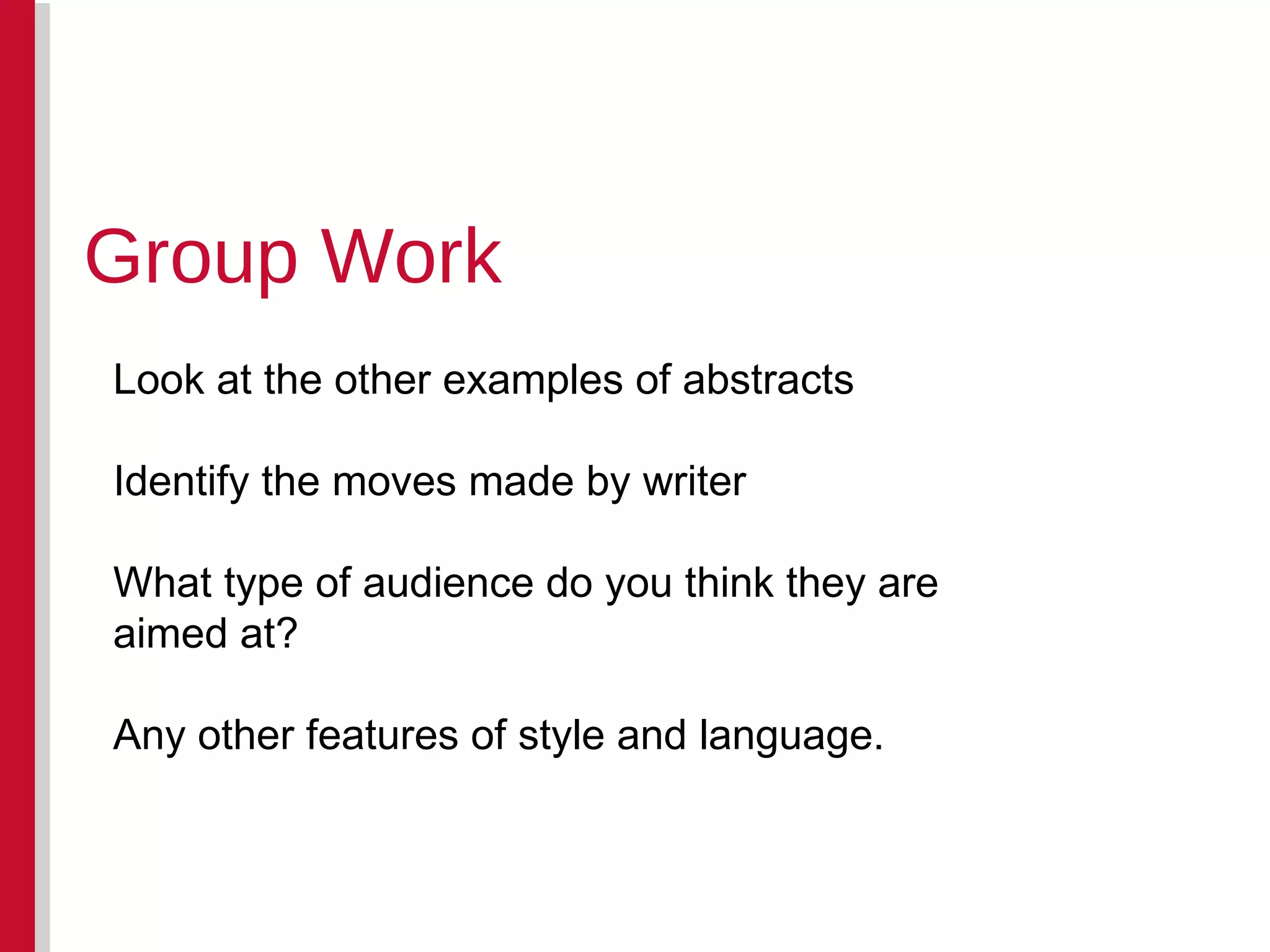 Group Work Look at the other examples of abstracts Identify the moves made by writer What type of audience do you think they are aimed at? Any other features of style and language.  