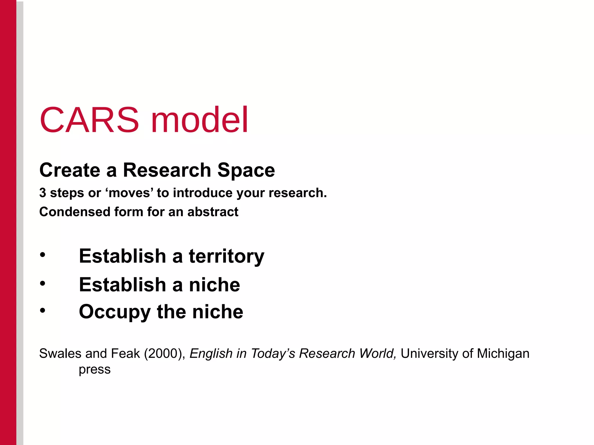 Create a Research Space 3 steps or ‘moves’ to introduce your research.  Condensed form for an abstract Establish a territory Establish a niche Occupy the niche   Swales and Feak (2000),  English in Today’s Research World,  University of Michigan press CARS model 