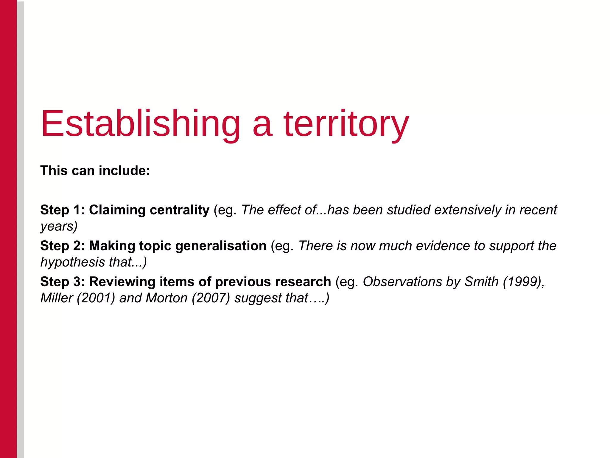 This can include: Step 1: Claiming centrality  (eg.  The effect of...has been studied extensively in recent years) Step 2: Making topic generalisation  (eg.  There is now much evidence to support the hypothesis that...) Step 3: Reviewing items of previous research  (eg.  Observations by Smith (1999), Miller (2001) and Morton (2007) suggest that….) Establishing a territory 
