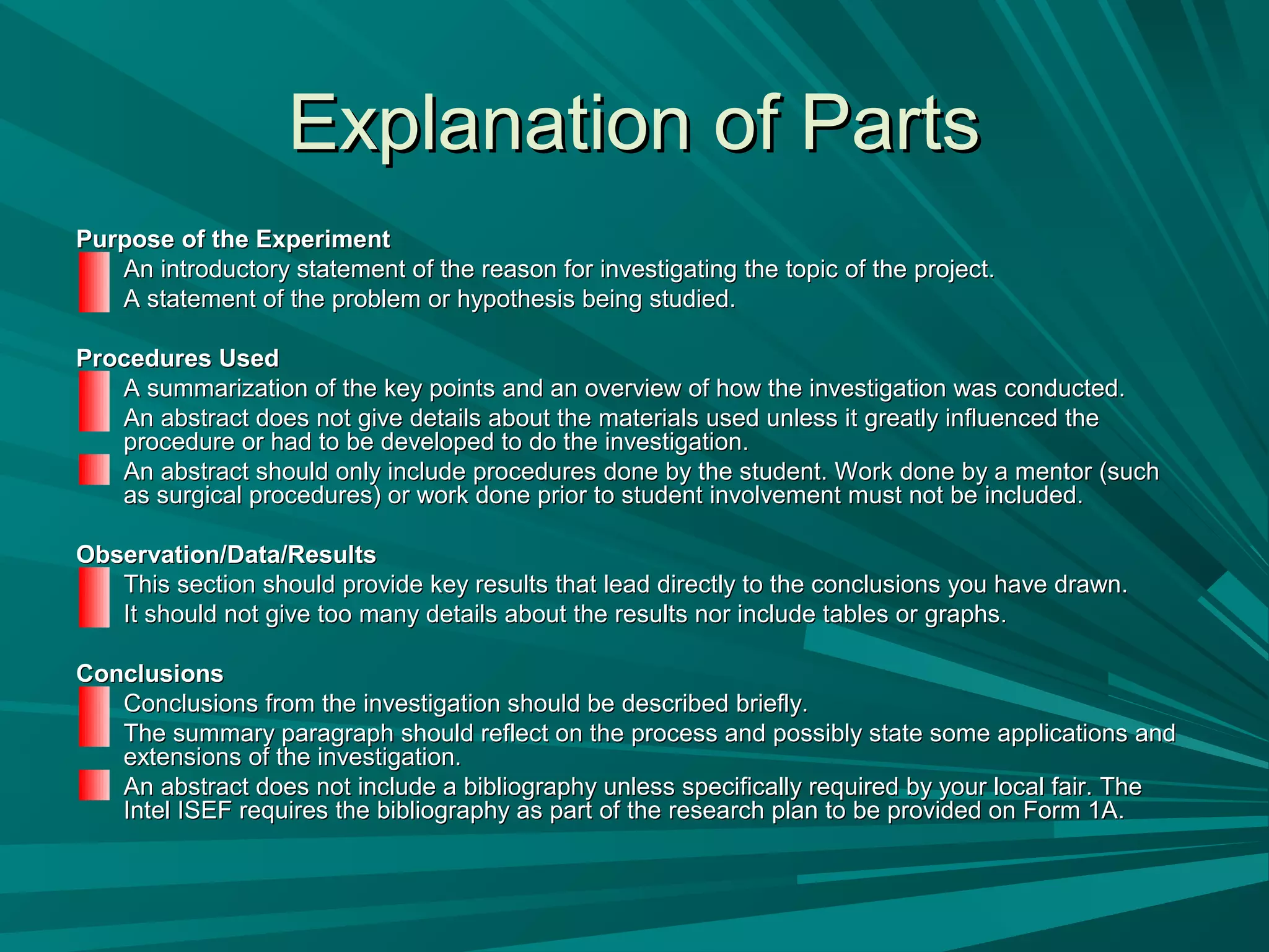Explanation of PartsExplanation of Parts
Purpose of the ExperimentPurpose of the Experiment
An introductory statement of the reason for investigating the topic of the project.An introductory statement of the reason for investigating the topic of the project.
A statement of the problem or hypothesis being studied.A statement of the problem or hypothesis being studied.
Procedures UsedProcedures Used
A summarization of the key points and an overview of how the investigation was conducted.A summarization of the key points and an overview of how the investigation was conducted.
An abstract does not give details about the materials used unless it greatly influenced theAn abstract does not give details about the materials used unless it greatly influenced the
procedure or had to be developed to do the investigation.procedure or had to be developed to do the investigation.
An abstract should only include procedures done by the student. Work done by a mentor (suchAn abstract should only include procedures done by the student. Work done by a mentor (such
as surgical procedures) or work done prior to student involvement must not be included.as surgical procedures) or work done prior to student involvement must not be included.
Observation/Data/ResultsObservation/Data/Results
This section should provide key results that lead directly to the conclusions you have drawn.This section should provide key results that lead directly to the conclusions you have drawn.
It should not give too many details about the results nor include tables or graphs.It should not give too many details about the results nor include tables or graphs.
ConclusionsConclusions
Conclusions from the investigation should be described briefly.Conclusions from the investigation should be described briefly.
The summary paragraph should reflect on the process and possibly state some applications andThe summary paragraph should reflect on the process and possibly state some applications and
extensions of the investigation.extensions of the investigation.
An abstract does not include a bibliography unless specifically required by your local fair. TheAn abstract does not include a bibliography unless specifically required by your local fair. The
Intel ISEF requires the bibliography as part of the research plan to be provided on Form 1A.Intel ISEF requires the bibliography as part of the research plan to be provided on Form 1A.
 