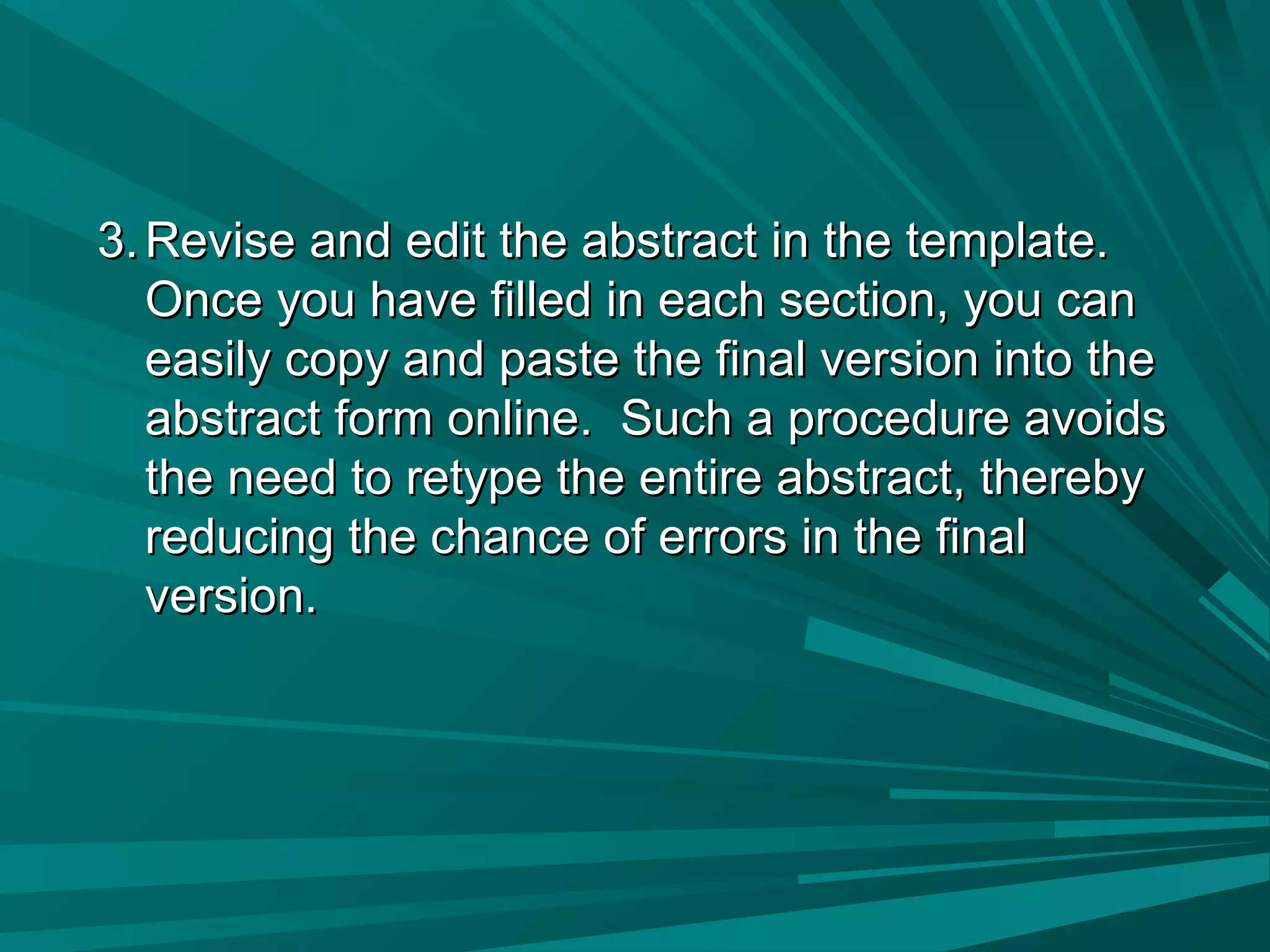 3.3. Revise and edit the abstract in the template.Revise and edit the abstract in the template.
Once you have filled in each section, you canOnce you have filled in each section, you can
easily copy and paste the final version into theeasily copy and paste the final version into the
abstract form online. Such a procedure avoidsabstract form online. Such a procedure avoids
the need to retype the entire abstract, therebythe need to retype the entire abstract, thereby
reducing the chance of errors in the finalreducing the chance of errors in the final
version.version.
 