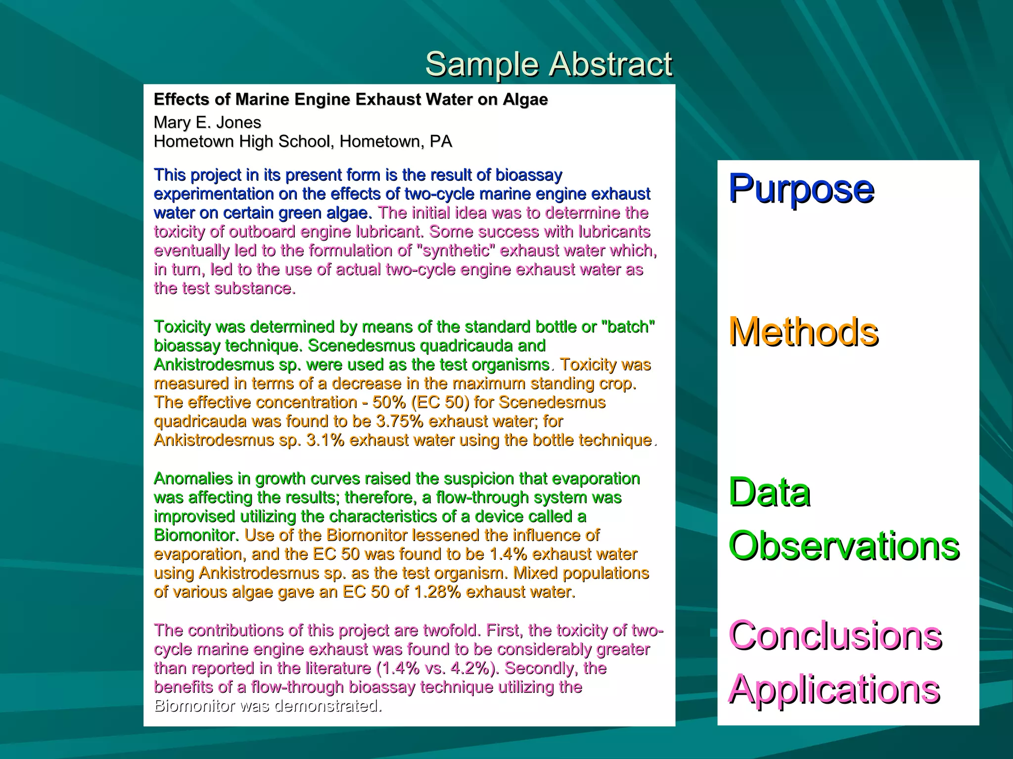 Sample AbstractSample Abstract
Effects of Marine Engine Exhaust Water on AlgaeEffects of Marine Engine Exhaust Water on Algae
Mary E. JonesMary E. Jones
Hometown High School, Hometown, PAHometown High School, Hometown, PA
This project in its present form is the result of bioassayThis project in its present form is the result of bioassay
experimentation on the effects of two-cycle marine engine exhaustexperimentation on the effects of two-cycle marine engine exhaust
water on certain green algae.water on certain green algae. The initial idea was to determine theThe initial idea was to determine the
toxicity of outboard engine lubricant. Some success with lubricantstoxicity of outboard engine lubricant. Some success with lubricants
eventually led to the formulation of "synthetic" exhaust water which,eventually led to the formulation of "synthetic" exhaust water which,
in turn, led to the use of actual two-cycle engine exhaust water asin turn, led to the use of actual two-cycle engine exhaust water as
the test substance.the test substance.
Toxicity was determined by means of the standard bottle or "batch"Toxicity was determined by means of the standard bottle or "batch"
bioassay technique. Scenedesmus quadricauda andbioassay technique. Scenedesmus quadricauda and
Ankistrodesmus sp. were used as the test organismsAnkistrodesmus sp. were used as the test organisms.. Toxicity wasToxicity was
measured in terms of a decrease in the maximum standing crop.measured in terms of a decrease in the maximum standing crop.
The effective concentration - 50% (EC 50) for ScenedesmusThe effective concentration - 50% (EC 50) for Scenedesmus
quadricauda was found to be 3.75% exhaust water; forquadricauda was found to be 3.75% exhaust water; for
Ankistrodesmus sp. 3.1% exhaust water using the bottle techniqueAnkistrodesmus sp. 3.1% exhaust water using the bottle technique..
Anomalies in growth curves raised the suspicion that evaporationAnomalies in growth curves raised the suspicion that evaporation
was affecting the results; therefore, a flow-through system waswas affecting the results; therefore, a flow-through system was
improvised utilizing the characteristics of a device called aimprovised utilizing the characteristics of a device called a
Biomonitor.Biomonitor. Use of the Biomonitor lessened the influence ofUse of the Biomonitor lessened the influence of
evaporation, and the EC 50 was found to be 1.4% exhaust waterevaporation, and the EC 50 was found to be 1.4% exhaust water
using Ankistrodesmus sp. as the test organism. Mixed populationsusing Ankistrodesmus sp. as the test organism. Mixed populations
of various algae gave an EC 50 of 1.28% exhaust water.of various algae gave an EC 50 of 1.28% exhaust water.
The contributions of this project are twofold. First, the toxicity of two-The contributions of this project are twofold. First, the toxicity of two-
cycle marine engine exhaust was found to be considerably greatercycle marine engine exhaust was found to be considerably greater
than reported in the literature (1.4% vs. 4.2%). Secondly, thethan reported in the literature (1.4% vs. 4.2%). Secondly, the
benefits of a flow-through bioassay technique utilizing thebenefits of a flow-through bioassay technique utilizing the
Biomonitor was demonstrated.Biomonitor was demonstrated.
PurposePurpose
MethodsMethods
DataData
ObservationsObservations
ConclusionsConclusions
ApplicationsApplications
 