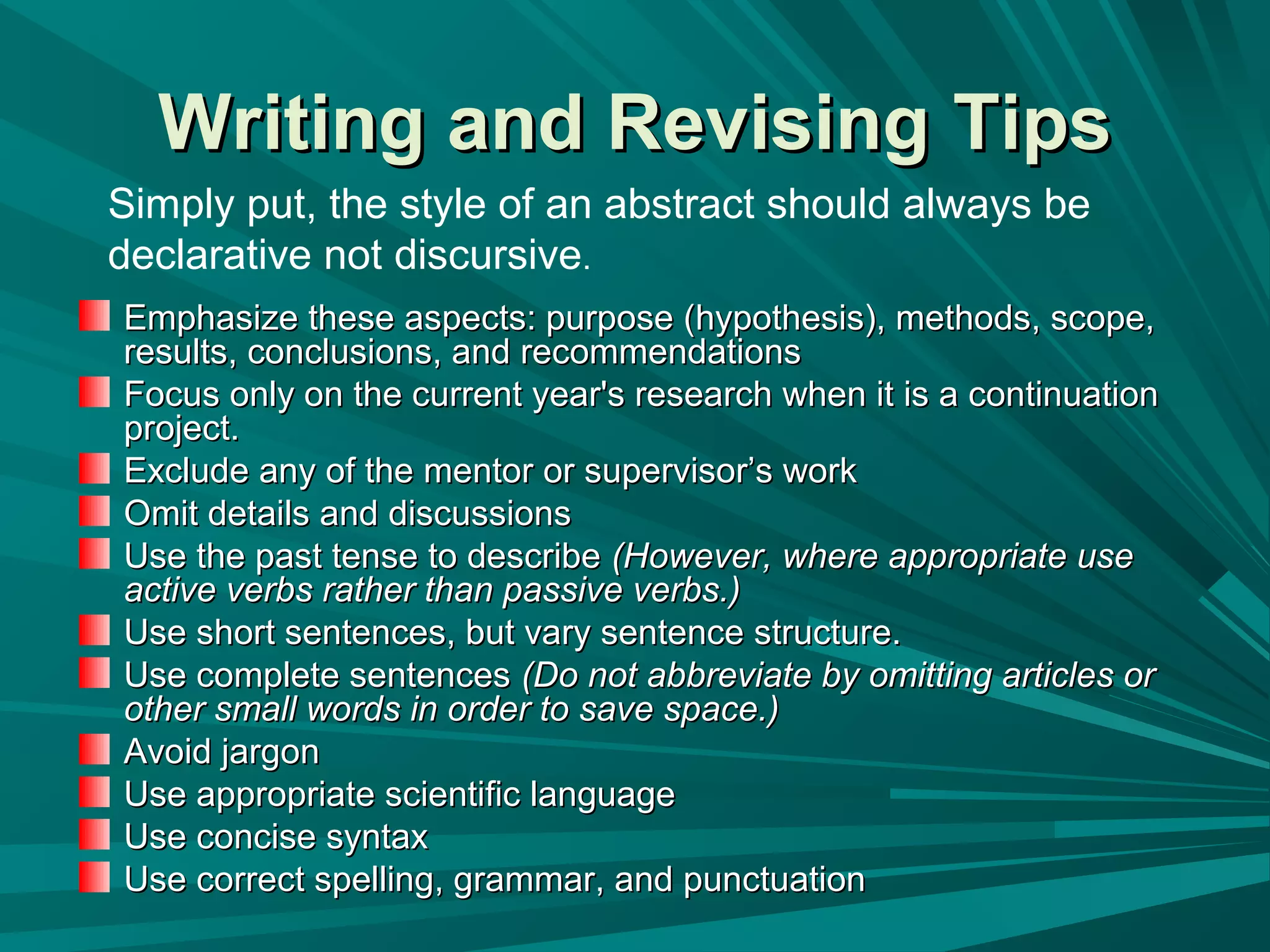 Writing and RevisingWriting and Revising TipsTips
Emphasize these aspects: purpose (hypothesis), methods, scope,Emphasize these aspects: purpose (hypothesis), methods, scope,
results, conclusions, and recommendationsresults, conclusions, and recommendations
Focus only on the current year's research when it is a continuationFocus only on the current year's research when it is a continuation
project.project.
Exclude any of the mentor or supervisor’s workExclude any of the mentor or supervisor’s work
Omit details and discussionsOmit details and discussions
Use the past tense to describeUse the past tense to describe (However, where appropriate use(However, where appropriate use
active verbs rather than passive verbs.)active verbs rather than passive verbs.)
Use short sentences, but vary sentence structure.Use short sentences, but vary sentence structure.
Use complete sentencesUse complete sentences (Do not abbreviate by omitting articles or(Do not abbreviate by omitting articles or
other small words in order to save space.)other small words in order to save space.)
Avoid jargonAvoid jargon
Use appropriate scientific languageUse appropriate scientific language
Use concise syntaxUse concise syntax
Use correct spelling, grammar, and punctuationUse correct spelling, grammar, and punctuation
Simply put, the style of an abstract should always be
declarative not discursive.
 