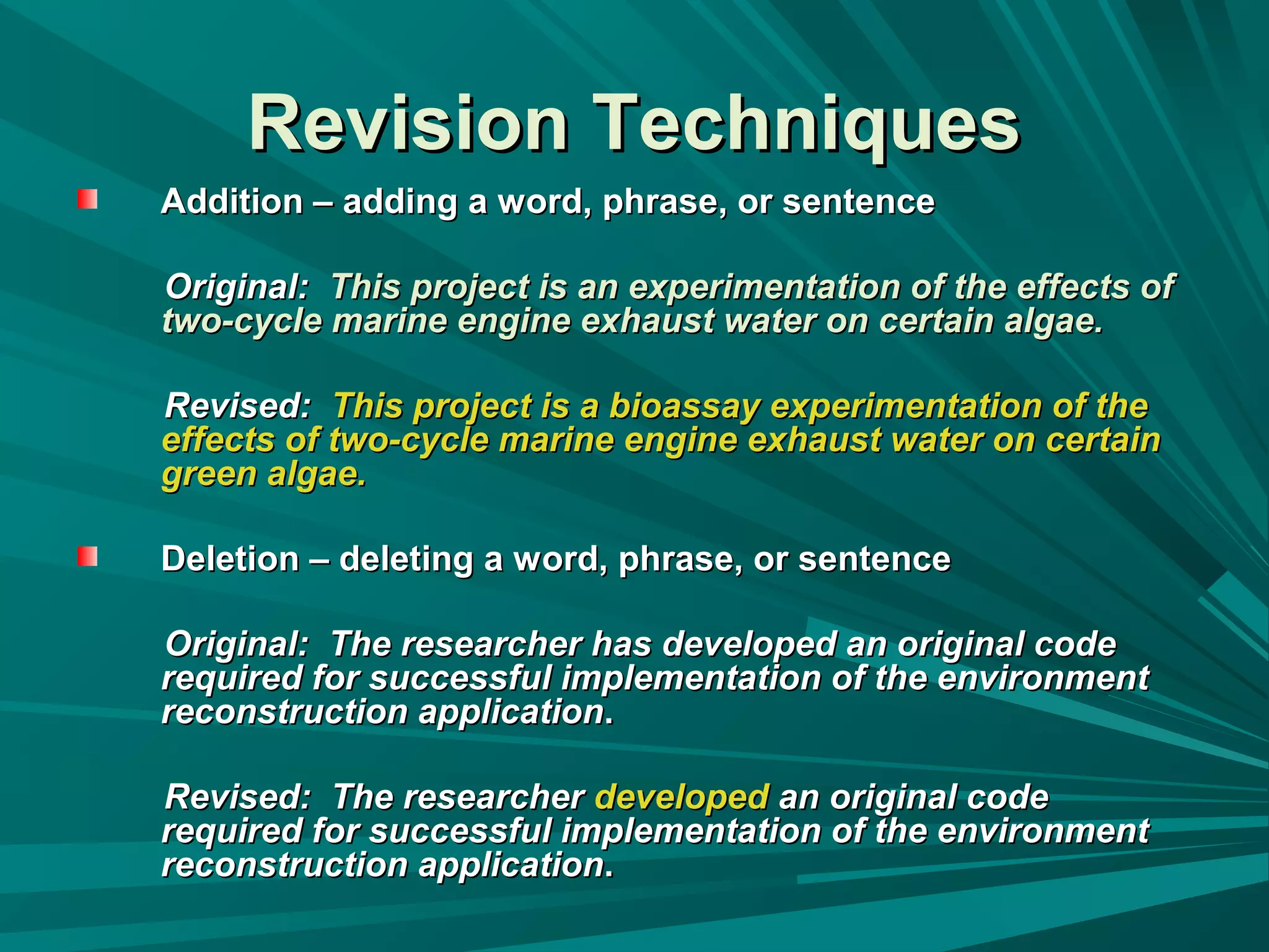 Revision TechniquesRevision Techniques
Addition – adding a word, phrase, or sentenceAddition – adding a word, phrase, or sentence
Original:Original: This project is an experimentation of the effects ofThis project is an experimentation of the effects of
two-cycle marine engine exhaust water on certain algae.two-cycle marine engine exhaust water on certain algae.
Revised:Revised: This project is a bioassay experimentation of theThis project is a bioassay experimentation of the
effects of two-cycle marine engine exhaust water on certaineffects of two-cycle marine engine exhaust water on certain
green algae.green algae.
Deletion – deleting a word, phrase, or sentenceDeletion – deleting a word, phrase, or sentence
Original: The researcher has developed an original codeOriginal: The researcher has developed an original code
required for successful implementation of the environmentrequired for successful implementation of the environment
reconstruction applicationreconstruction application..
Revised: The researcherRevised: The researcher developeddeveloped an original codean original code
required for successful implementation of the environmentrequired for successful implementation of the environment
reconstruction applicationreconstruction application..
 