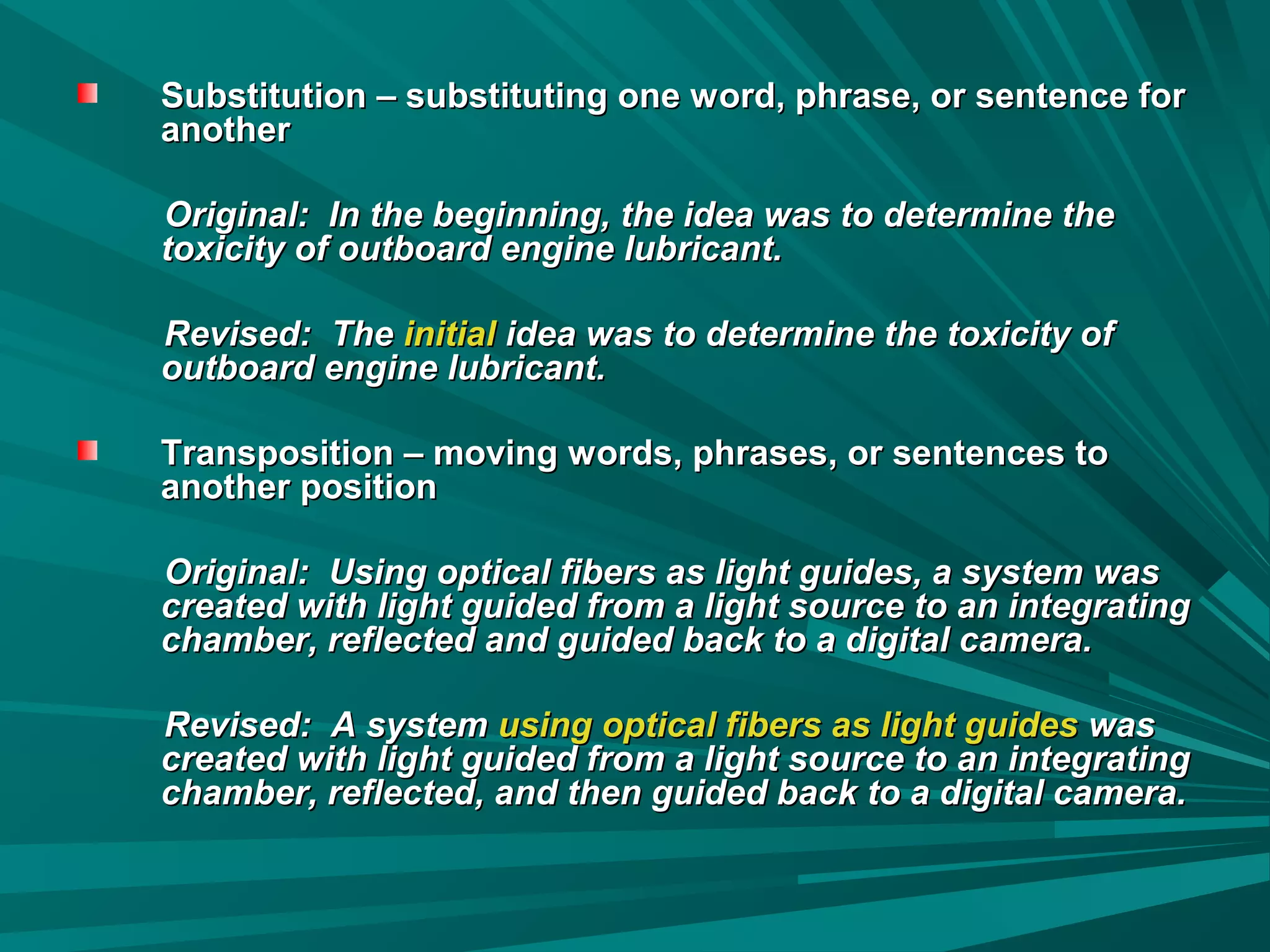 Substitution – substituting one word, phrase, or sentence forSubstitution – substituting one word, phrase, or sentence for
anotheranother
Original: In the beginning, the idea was to determine theOriginal: In the beginning, the idea was to determine the
toxicity of outboard engine lubricant.toxicity of outboard engine lubricant.
Revised: TheRevised: The initialinitial idea was to determine the toxicity ofidea was to determine the toxicity of
outboard engine lubricant.outboard engine lubricant.
Transposition – moving words, phrases, or sentences toTransposition – moving words, phrases, or sentences to
another positionanother position
Original: Using optical fibers as light guides, a system wasOriginal: Using optical fibers as light guides, a system was
created with light guided from a light source to an integratingcreated with light guided from a light source to an integrating
chamber, reflected and guided back to a digital camera.chamber, reflected and guided back to a digital camera.
Revised: A systemRevised: A system using optical fibers as light guidesusing optical fibers as light guides waswas
created with light guided from a light source to an integratingcreated with light guided from a light source to an integrating
chamber, reflected, and then guided back to a digital camera.chamber, reflected, and then guided back to a digital camera.
 
