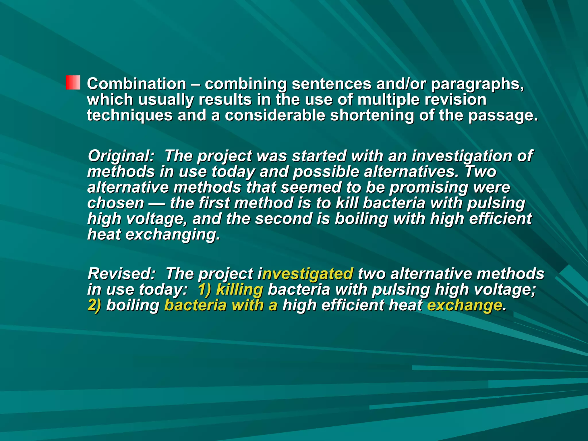 Combination – combining sentences and/or paragraphs,Combination – combining sentences and/or paragraphs,
which usually results in the use of multiple revisionwhich usually results in the use of multiple revision
techniques and a considerable shortening of the passage.techniques and a considerable shortening of the passage.
Original: The project was started with an investigation ofOriginal: The project was started with an investigation of
methods in use today and possible alternatives. Twomethods in use today and possible alternatives. Two
alternative methods that seemed to be promising werealternative methods that seemed to be promising were
chosen — the first method is to kill bacteria with pulsingchosen — the first method is to kill bacteria with pulsing
high voltage, and the second is boiling with high efficienthigh voltage, and the second is boiling with high efficient
heat exchanging.heat exchanging.
Revised: The project iRevised: The project investigatednvestigated two alternative methodstwo alternative methods
in use today:in use today: 1) killing1) killing bacteria with pulsing high voltage;bacteria with pulsing high voltage;
2)2) boilingboiling bacteria with abacteria with a high efficient heathigh efficient heat exchangeexchange..
 
