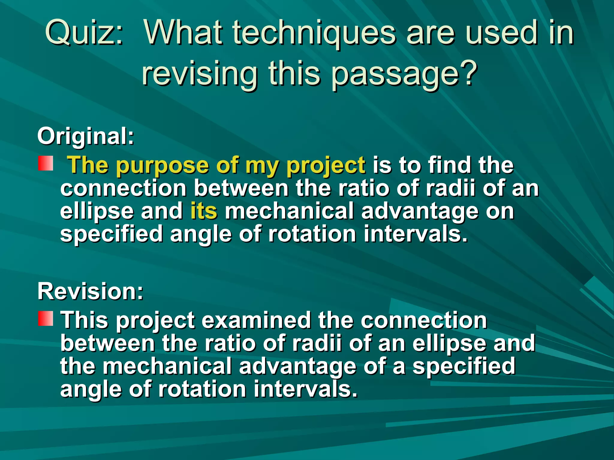 Quiz: What techniques are used inQuiz: What techniques are used in
revising this passage?revising this passage?
Original:Original:
The purpose of my projectThe purpose of my project is to find theis to find the
connection between the ratio of radii of anconnection between the ratio of radii of an
ellipse andellipse and itsits mechanical advantage onmechanical advantage on
specified angle of rotation intervals.specified angle of rotation intervals.
Revision:Revision:
This project examined the connectionThis project examined the connection
between the ratio of radii of an ellipse andbetween the ratio of radii of an ellipse and
the mechanical advantage of a specifiedthe mechanical advantage of a specified
angle of rotation intervals.angle of rotation intervals.
 
