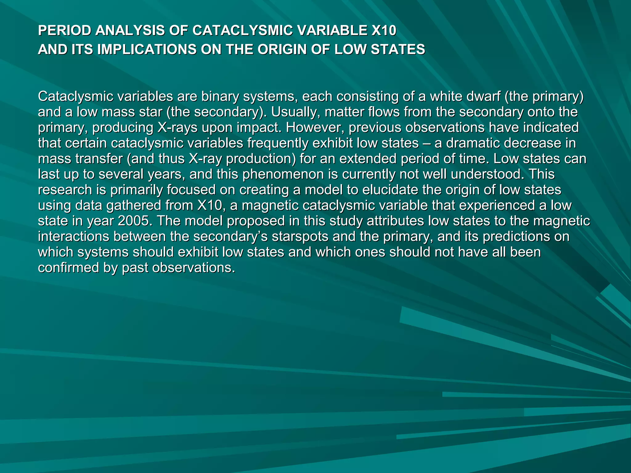 PERIOD ANALYSIS OF CATACLYSMIC VARIABLE X10PERIOD ANALYSIS OF CATACLYSMIC VARIABLE X10
AND ITS IMPLICATIONS ON THE ORIGIN OF LOW STATESAND ITS IMPLICATIONS ON THE ORIGIN OF LOW STATES
Cataclysmic variables are binary systems, each consisting of a white dwarf (the primary)Cataclysmic variables are binary systems, each consisting of a white dwarf (the primary)
and a low mass star (the secondary). Usually, matter flows from the secondary onto theand a low mass star (the secondary). Usually, matter flows from the secondary onto the
primary, producing X-rays upon impact. However, previous observations have indicatedprimary, producing X-rays upon impact. However, previous observations have indicated
that certain cataclysmic variables frequently exhibit low states – a dramatic decrease inthat certain cataclysmic variables frequently exhibit low states – a dramatic decrease in
mass transfer (and thus X-ray production) for an extended period of time. Low states canmass transfer (and thus X-ray production) for an extended period of time. Low states can
last up to several years, and this phenomenon is currently not well understood. Thislast up to several years, and this phenomenon is currently not well understood. This
research is primarily focused on creating a model to elucidate the origin of low statesresearch is primarily focused on creating a model to elucidate the origin of low states
using data gathered from X10, a magnetic cataclysmic variable that experienced a lowusing data gathered from X10, a magnetic cataclysmic variable that experienced a low
state in year 2005. The model proposed in this study attributes low states to the magneticstate in year 2005. The model proposed in this study attributes low states to the magnetic
interactions between the secondary’s starspots and the primary, and its predictions oninteractions between the secondary’s starspots and the primary, and its predictions on
which systems should exhibit low states and which ones should not have all beenwhich systems should exhibit low states and which ones should not have all been
confirmed by past observations.confirmed by past observations.
 
