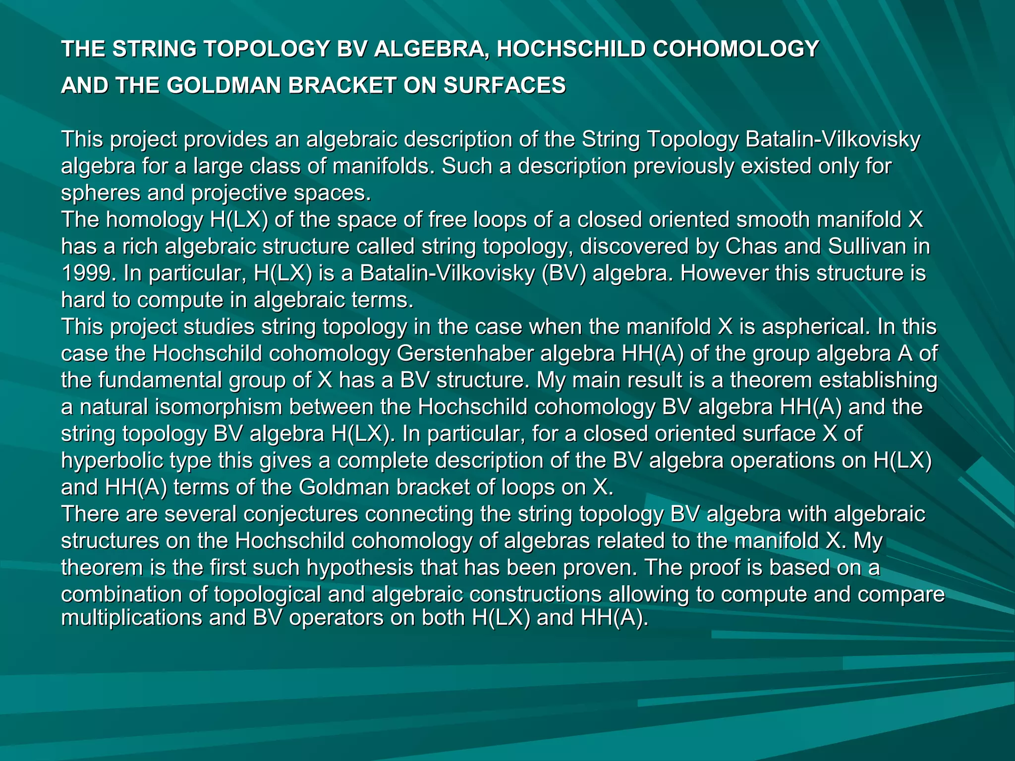 THE STRING TOPOLOGY BV ALGEBRA, HOCHSCHILD COHOMOLOGYTHE STRING TOPOLOGY BV ALGEBRA, HOCHSCHILD COHOMOLOGY
AND THE GOLDMAN BRACKET ON SURFACESAND THE GOLDMAN BRACKET ON SURFACES
This project provides an algebraic description of the String Topology Batalin-VilkoviskyThis project provides an algebraic description of the String Topology Batalin-Vilkovisky
algebra for a large class of manifolds. Such a description previously existed only foralgebra for a large class of manifolds. Such a description previously existed only for
spheres and projective spaces.spheres and projective spaces.
The homology H(LX) of the space of free loops of a closed oriented smooth manifold XThe homology H(LX) of the space of free loops of a closed oriented smooth manifold X
has a rich algebraic structure called string topology, discovered by Chas and Sullivan inhas a rich algebraic structure called string topology, discovered by Chas and Sullivan in
1999. In particular, H(LX) is a Batalin-Vilkovisky (BV) algebra. However this structure is1999. In particular, H(LX) is a Batalin-Vilkovisky (BV) algebra. However this structure is
hard to compute in algebraic terms.hard to compute in algebraic terms.
This project studies string topology in the case when the manifold X is aspherical. In thisThis project studies string topology in the case when the manifold X is aspherical. In this
case the Hochschild cohomology Gerstenhaber algebra HH(A) of the group algebra A ofcase the Hochschild cohomology Gerstenhaber algebra HH(A) of the group algebra A of
the fundamental group of X has a BV structure. My main result is a theorem establishingthe fundamental group of X has a BV structure. My main result is a theorem establishing
a natural isomorphism between the Hochschild cohomology BV algebra HH(A) and thea natural isomorphism between the Hochschild cohomology BV algebra HH(A) and the
string topology BV algebra H(LX). In particular, for a closed oriented surface X ofstring topology BV algebra H(LX). In particular, for a closed oriented surface X of
hyperbolic type this gives a complete description of the BV algebra operations on H(LX)hyperbolic type this gives a complete description of the BV algebra operations on H(LX)
and HH(A) terms of the Goldman bracket of loops on X.and HH(A) terms of the Goldman bracket of loops on X.
There are several conjectures connecting the string topology BV algebra with algebraicThere are several conjectures connecting the string topology BV algebra with algebraic
structures on the Hochschild cohomology of algebras related to the manifold X. Mystructures on the Hochschild cohomology of algebras related to the manifold X. My
theorem is the first such hypothesis that has been proven. The proof is based on atheorem is the first such hypothesis that has been proven. The proof is based on a
combination of topological and algebraic constructions allowing to compute and comparecombination of topological and algebraic constructions allowing to compute and compare
multiplications and BV operators on both H(LX) and HH(A).multiplications and BV operators on both H(LX) and HH(A).
 