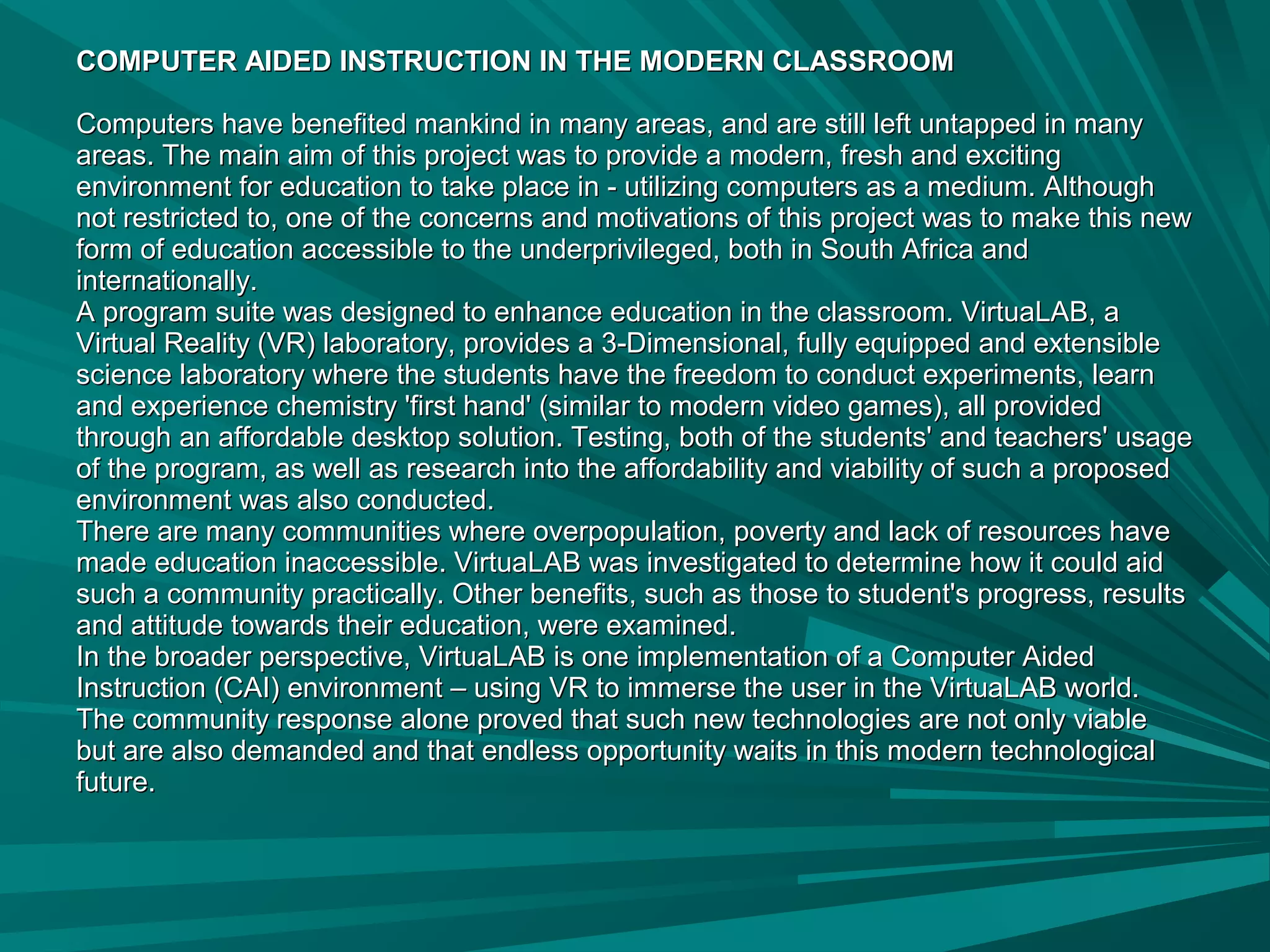 COMPUTER AIDED INSTRUCTION IN THE MODERN CLASSROOMCOMPUTER AIDED INSTRUCTION IN THE MODERN CLASSROOM
Computers have benefited mankind in many areas, and are still left untapped in manyComputers have benefited mankind in many areas, and are still left untapped in many
areas. The main aim of this project was to provide a modern, fresh and excitingareas. The main aim of this project was to provide a modern, fresh and exciting
environment for education to take place in - utilizing computers as a medium. Althoughenvironment for education to take place in - utilizing computers as a medium. Although
not restricted to, one of the concerns and motivations of this project was to make this newnot restricted to, one of the concerns and motivations of this project was to make this new
form of education accessible to the underprivileged, both in South Africa andform of education accessible to the underprivileged, both in South Africa and
internationally.internationally.
A program suite was designed to enhance education in the classroom. VirtuaLAB, aA program suite was designed to enhance education in the classroom. VirtuaLAB, a
Virtual Reality (VR) laboratory, provides a 3-Dimensional, fully equipped and extensibleVirtual Reality (VR) laboratory, provides a 3-Dimensional, fully equipped and extensible
science laboratory where the students have the freedom to conduct experiments, learnscience laboratory where the students have the freedom to conduct experiments, learn
and experience chemistry 'first hand' (similar to modern video games), all providedand experience chemistry 'first hand' (similar to modern video games), all provided
through an affordable desktop solution. Testing, both of the students' and teachers' usagethrough an affordable desktop solution. Testing, both of the students' and teachers' usage
of the program, as well as research into the affordability and viability of such a proposedof the program, as well as research into the affordability and viability of such a proposed
environment was also conducted.environment was also conducted.
There are many communities where overpopulation, poverty and lack of resources haveThere are many communities where overpopulation, poverty and lack of resources have
made education inaccessible. VirtuaLAB was investigated to determine how it could aidmade education inaccessible. VirtuaLAB was investigated to determine how it could aid
such a community practically. Other benefits, such as those to student's progress, resultssuch a community practically. Other benefits, such as those to student's progress, results
and attitude towards their education, were examined.and attitude towards their education, were examined.
In the broader perspective, VirtuaLAB is one implementation of a Computer AidedIn the broader perspective, VirtuaLAB is one implementation of a Computer Aided
Instruction (CAI) environment – using VR to immerse the user in the VirtuaLAB world.Instruction (CAI) environment – using VR to immerse the user in the VirtuaLAB world.
The community response alone proved that such new technologies are not only viableThe community response alone proved that such new technologies are not only viable
but are also demanded and that endless opportunity waits in this modern technologicalbut are also demanded and that endless opportunity waits in this modern technological
future.future.
 