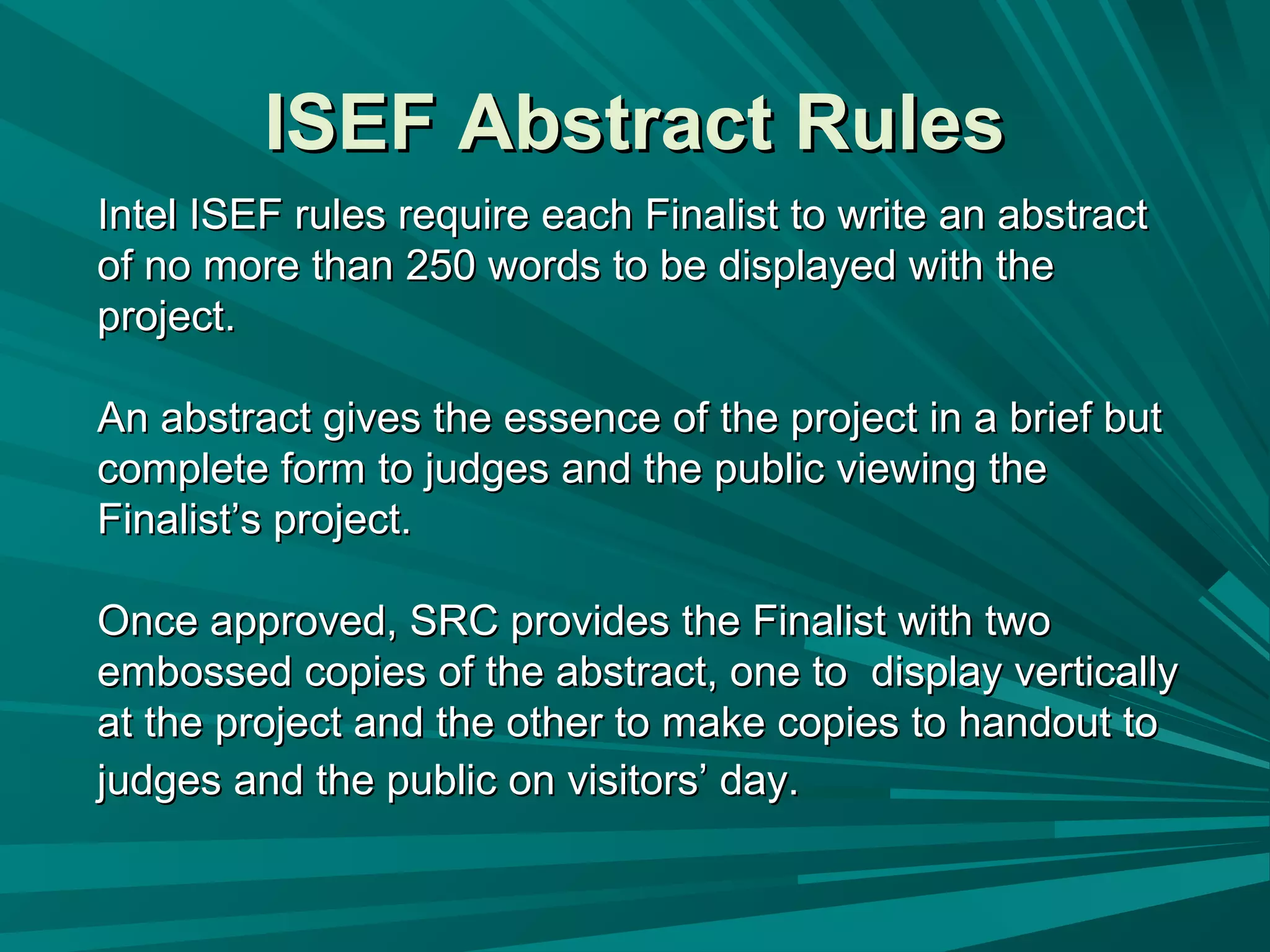 ISEF Abstract RulesISEF Abstract Rules
Intel ISEF rules require each Finalist to write an abstractIntel ISEF rules require each Finalist to write an abstract
of no more than 250 words to be displayed with theof no more than 250 words to be displayed with the
project.project.
An abstract gives the essence of the project in a brief butAn abstract gives the essence of the project in a brief but
complete form to judges and the public viewing thecomplete form to judges and the public viewing the
Finalist’s project.Finalist’s project.
Once approved, SRC provides the Finalist with twoOnce approved, SRC provides the Finalist with two
embossed copies of the abstract, one to display verticallyembossed copies of the abstract, one to display vertically
at the project and the other to make copies to handout toat the project and the other to make copies to handout to
judges and the public on visitors’ day.judges and the public on visitors’ day.
 