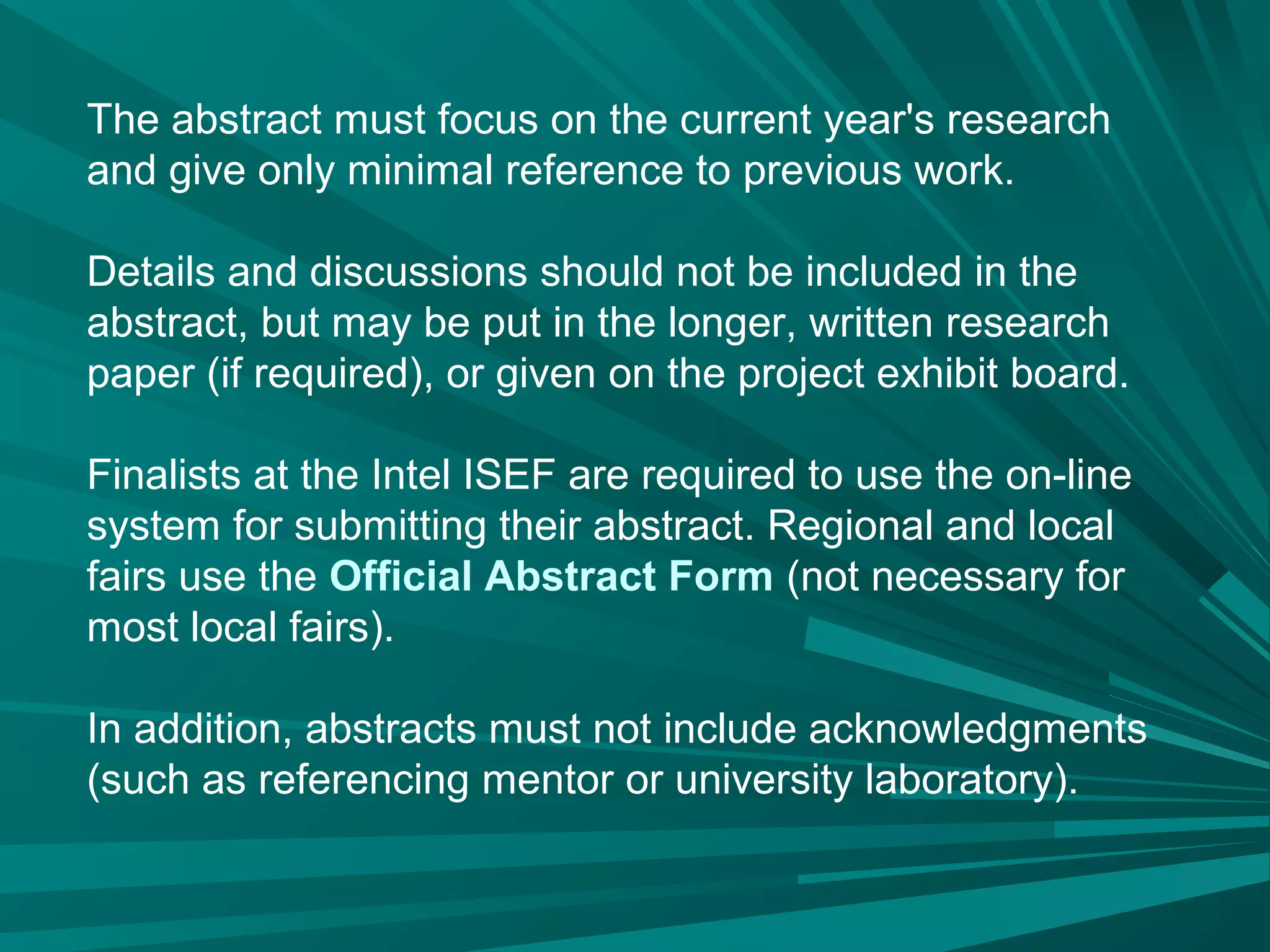 The abstract must focus on the current year's research
and give only minimal reference to previous work.
Details and discussions should not be included in the
abstract, but may be put in the longer, written research
paper (if required), or given on the project exhibit board.
Finalists at the Intel ISEF are required to use the on-line
system for submitting their abstract. Regional and local
fairs use the Official Abstract Form (not necessary for
most local fairs).
In addition, abstracts must not include acknowledgments
(such as referencing mentor or university laboratory).
 