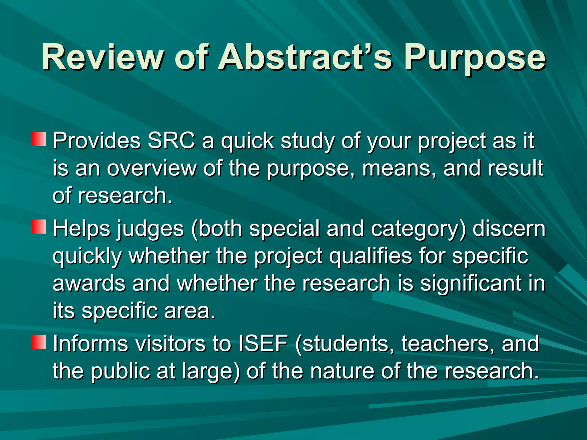 Provides SRC a quick study of your project as itProvides SRC a quick study of your project as it
is an overview of the purpose, means, and resultis an overview of the purpose, means, and result
of research.of research.
Helps judges (both special and category) discernHelps judges (both special and category) discern
quickly whether the project qualifies for specificquickly whether the project qualifies for specific
awards and whether the research is significant inawards and whether the research is significant in
its specific area.its specific area.
Informs visitors to ISEF (students, teachers, andInforms visitors to ISEF (students, teachers, and
the public at large) of the nature of the research.the public at large) of the nature of the research.
Review of Abstract’s PurposeReview of Abstract’s Purpose
 