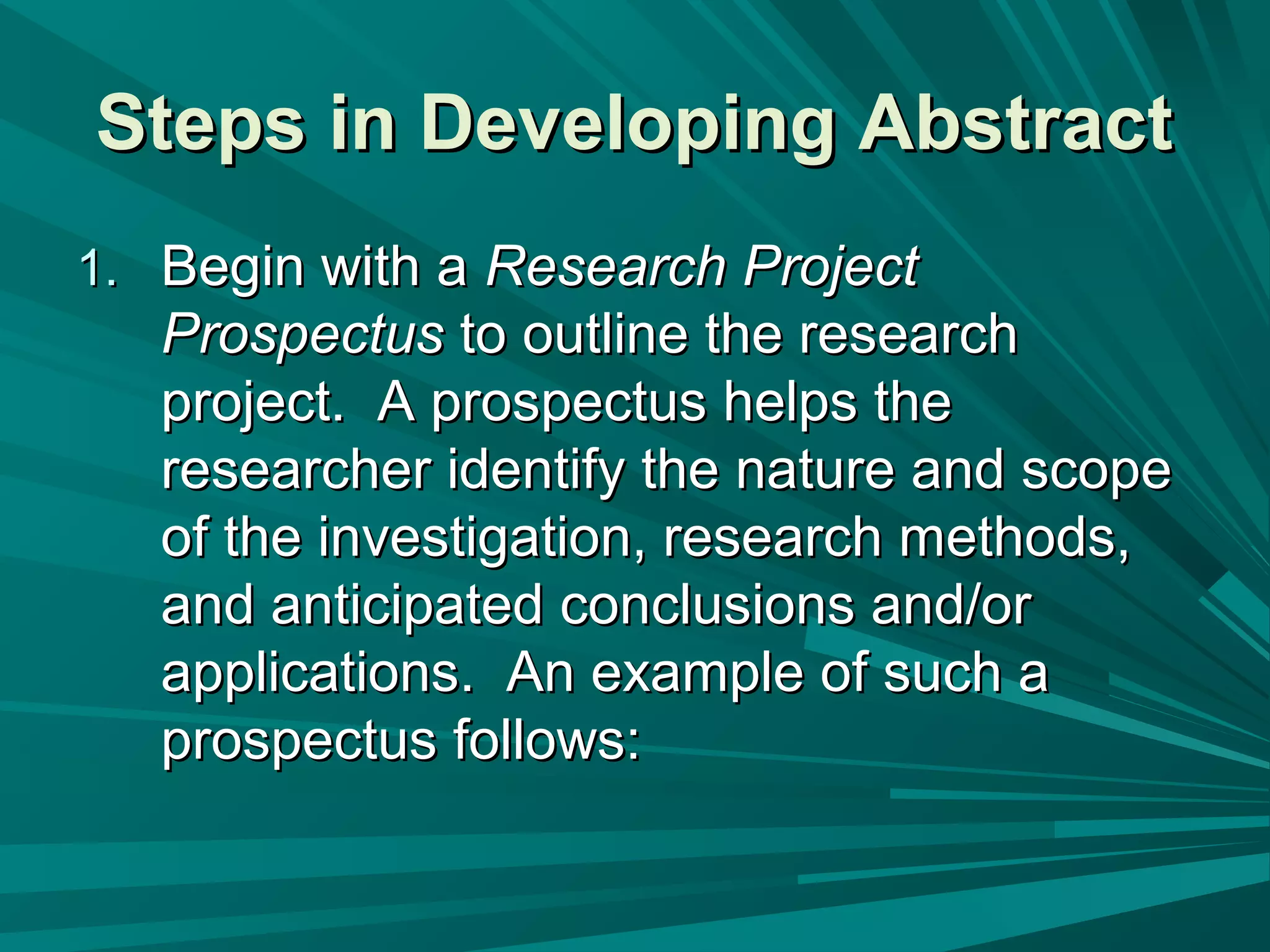 Steps in Developing AbstractSteps in Developing Abstract
1.1. Begin with aBegin with a Research ProjectResearch Project
ProspectusProspectus to outline the researchto outline the research
project. A prospectus helps theproject. A prospectus helps the
researcher identify the nature and scoperesearcher identify the nature and scope
of the investigation, research methods,of the investigation, research methods,
and anticipated conclusions and/orand anticipated conclusions and/or
applications. An example of such aapplications. An example of such a
prospectus follows:prospectus follows:
 