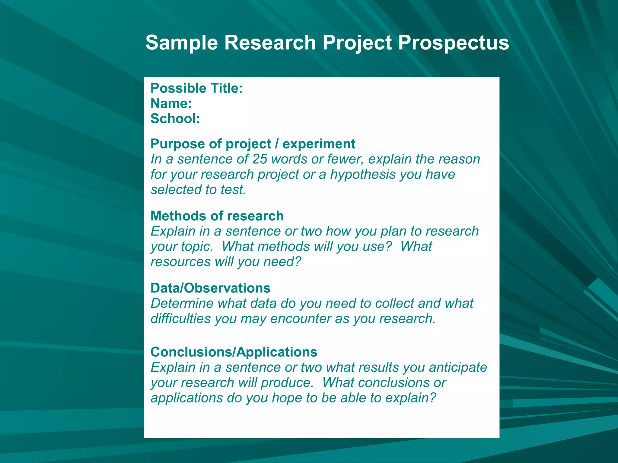 Possible Title:
Name:
School:
Purpose of project / experiment
In a sentence of 25 words or fewer, explain the reason
for your research project or a hypothesis you have
selected to test.
Methods of research
Explain in a sentence or two how you plan to research
your topic. What methods will you use? What
resources will you need?
Data/Observations
Determine what data do you need to collect and what
difficulties you may encounter as you research.
Conclusions/Applications
Explain in a sentence or two what results you anticipate
your research will produce. What conclusions or
applications do you hope to be able to explain?
Sample Research Project Prospectus
 