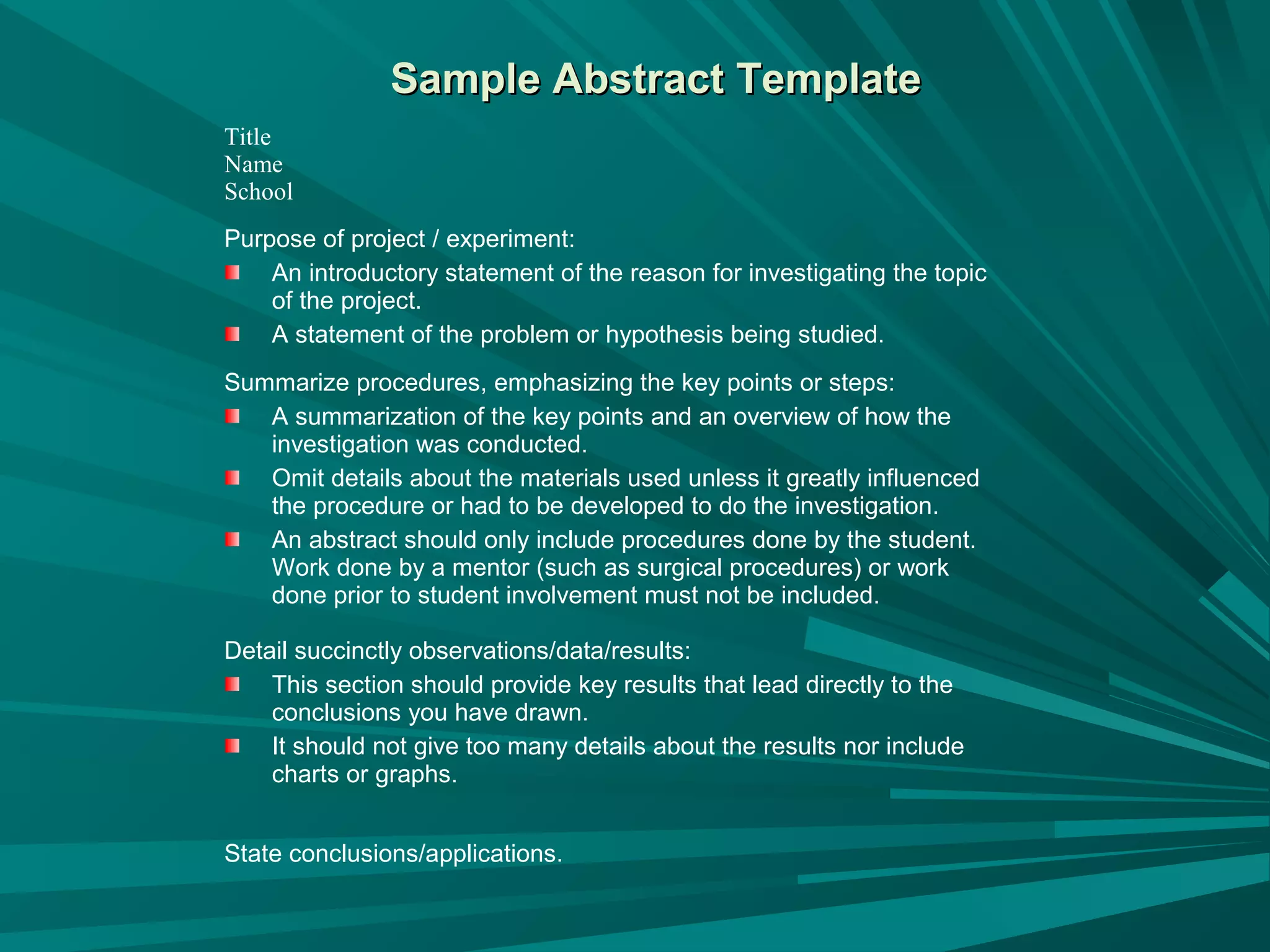 Sample Abstract TemplateSample Abstract Template
Title
Name
School
Purpose of project / experiment:
An introductory statement of the reason for investigating the topic
of the project.
A statement of the problem or hypothesis being studied.
Summarize procedures, emphasizing the key points or steps:
A summarization of the key points and an overview of how the
investigation was conducted.
Omit details about the materials used unless it greatly influenced
the procedure or had to be developed to do the investigation.
An abstract should only include procedures done by the student.
Work done by a mentor (such as surgical procedures) or work
done prior to student involvement must not be included.
Detail succinctly observations/data/results:
This section should provide key results that lead directly to the
conclusions you have drawn.
It should not give too many details about the results nor include
charts or graphs.
State conclusions/applications.
 