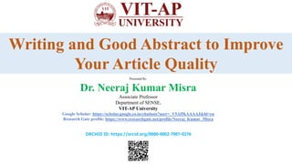 Presentation
On
Writing and Good Abstract to Improve
Your Article Quality
Presented By:
Dr. Neeraj Kumar Misra
Associate Professor
Department of SENSE,
VIT-AP University
Google Scholar: https://scholar.google.co.in/citations?user=_V5Af5kAAAAJ&hl=en
Research Gate profile: https://www.researchgate.net/profile/Neeraj_Kumar_Misra
ORCHID ID: https://orcid.org/0000-0002-7907-0276
 