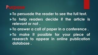 To persuade the reader to see the full text.
To help readers decide if the article is
relevant or not .
To answer a call of paper in a conference .
To make it possible for your piece of
research to appear in online publication
database .
 