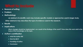  Reasons of writing
 Problem
 Methodology
an abstract of scientific work may include specific models or approaches used in larger study.
Other abstracts may describes the type of evidence used in the research.
 Results
 Implications
What changes should be implemented as a result of the findings of the work?? How does this work add to the
body of the knowledge on the topic.
 Author’s contribution
 what the author did
 How he did it
 Founding of author
 Conclusion
 