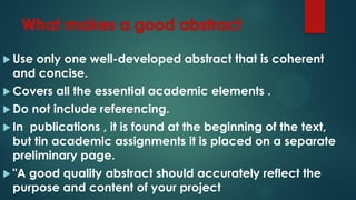  Use only one well-developed abstract that is coherent
and concise.
 Covers all the essential academic elements .
 Do not include referencing.
 In publications , it is found at the beginning of the text,
but tin academic assignments it is placed on a separate
preliminary page.
 "A good quality abstract should accurately reflect the
purpose and content of your project
 