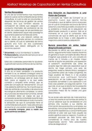 Abstract Workshop de Capacitación en Ventas ConsultivasAbstract Workshop de Capacitación en Ventas Consultivas
2
Ventas Honorables
Es uno de los fundamentos mas importantes
sobre el cual se centra la filosofía de las Ventas
Consultivas, el cuál no sólo se circunscribe al
desarrollo de técnicas de gestión de ventas
exitosas, sino que también aborda la
concepción de valores que aseguren una
conducta intachable del profesional de las
ventas, los cuáles luego de ser percibidos por
el cliente, desterrarrán aquel viejo paradigma
que se tiene sobre los hombres de venta.
Para el inicio de una relación exitosa de
ventas, debes ganarte primero la confianza
de tu cliente, el cuál no obtendrás de forma
gratuita sino fruto de dos cualidades
personales que deben distinguirte en tu
accionar y que son:
Sinceridad, nunca le mientas a tu cliente.
Profesionalismo, esfuérzate siempre por ser el
mejor en lo que haces.
Estas dos cualidades personales te ayudarán
a ganarte siempre la confianza de tus clientes.
La gente compra de la gente
Si uno es un buen vendedor y tu producto
también lo es, se debería conseguir cerrar la
venta, incluso si es que al comprador le caíste
antipático; sin embargo será sin duda más
fácil, cerrar el negocio si es que existe
conexión y empatía entre ambos, que es
parte del concepto de “alineamiento”, el cual
más adelante definiremos. No importa que se
trate de ventas de chocolates o de soluciones
tecnológicas altamente complejas. La venta
es un proceso de relaciones humanas, donde
el vendedor debe ser capaz de que el
comprador se sienta confortable durante todo
el proceso, transmitiéndole en todo momento
la sensación de que el comprador tiene el
control total de la situación. Todo este principio
se resume en una verdad conocida: “A todos
nos encanta comprar, pero a nadie nos
gusta sentirnos vendidos”.
Una Solución es Equivalente a una
Visión de Compra
El concepto de “Visión de Compra” es un
elemento nuevo que aporta Ventas
Consultivas y que se define como el proceso
por el cuál el comprador reconoce de forma
personal y voluntaria que existe una solución a
su problema a través de la adquisición de
determinado producto o servicio. Este es el
momento en el cual el comprador, esta
convencido de que la oferta que se le ha
presentado es la mejor, y esta dispuesto a
negociar su precio para su adquisición.
Nunca prescribas sin antes haber
diagnosticado primero
Recuerdan la última vez que visitaron a un
doctor, seguramente todos nosotros tenemos
en general un buen concepto de ellos. Pero se
imaginan que pasaría si en una consulta en
menos de 5 minutos y sin mediar mayor
tramite el doctor les prescribe una operación
al cerebro??, obviamente Uds. antes de
aceptar algo tan delicado esperaban que el
doctor les haga primero una serie de
preguntas, revise su historia clínica, averigüe si
sus parientes sufren de males congénitos, les
haga pruebas de Rayos X, o las pruebas
necesarias que justifiquen tamaña
prescripción, sin las cuáles estoy seguro no
aceptarán someterse a una operación o en
todo caso pedirán una segunda opinión. Y es
que Uds. al ver que el doctor les ha preescrito
sin hacer un diagnóstico previo (léase
conocerlos mejor) les ha creado una gran
desconfianza.
No es acaso este ejemplo de mala práctica,
un error recurrente en los hombre de ventas. Es
común observar que los vendedores en una
primera cita, inundan a sus clientes de
información de sus productos, su empresa, sus
beneficios, como si asumieran que ellos tienen
la suficiente experiencia o conocimiento para
entender el valor real que todo aquello les
podría significar para su negocio. Cuando un
vendedor procede de esta forma esta
cometiendo el mismo error de nuestro
irresponsable doctor: “Esta prescribiendo
antes de diagnosticar”.
•
•
 