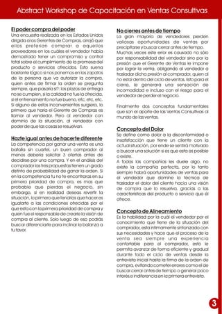 Abstract Workshop de Capacitación en Ventas ConsultivasAbstract Workshop de Capacitación en Ventas Consultivas
El poder compra del poder
Una encuesta realizada en los Estados Unidos
dirigida a los Gerentes de Compras, arrojó que
ellos preferían comprar a aquellos
proveedores en los cuáles el vendedor había
demostrado tener un compromiso y control
total sobre el cumplimiento de la promesa del
producto o servicios ofrecidos. Esto suena
bastante lógico si nos ponemos en los zapatos
de la persona que va autorizar la compra,
quien antes de firmar la orden se pregunta
siempre, que pasaría si?: los plazos de entrega
no se cumplen, si la calidad no fue la ofrecida,
si el entrenamiento no fue bueno, etc, etc, etc.
Si alguno de estos inconvenientes surgiera, lo
primero que haría el Gerente de Compras es
llamar al vendedor. Pero al vendedor con
dominio de la situación, al vendedor con
poder de que las cosas se resuelvan.
Hazte igual antes de hacerte diferente
La competencia por ganar una venta es una
batalla sin cuartel, un buen comprador al
menos debería solicitar 3 ofertas antes de
decidirse por una compra. Y en el análisis del
comprador las tres propuestas tienen un grado
distinto de probabilidad de ganar la orden. Si
en la competencia tu no te encontraras en su
primera prioridad de compra, es mas que
probable que pierdas el negocio, sin
embargo, si en realidad deseas revertir la
situación, lo primero que tendrías que hacer es
igualarte a las condiciones ofrecidas por el
que esta con la primera prioridad de compra y
quien fue el responsable de crearle la visión de
compra al cliente. Solo luego de eso podrás
buscar diferenciarte para inclinar la balanza a
tu favor.
No cierres antes de tiempo
La gran mayoría de vendedores pierden
valiosas oportunidades de ventas por
precipitarse y buscar cerrar antes de tiempo.
Muchas veces este error es causado no sólo
por responsabilidad del vendedor sino por la
presión que el Gerente de Ventas le impone
por lograr la venta, obligando al vendedor a
trasladar dicha presión al comprador, quien al
no estar dentro del ciclo de ventas, listo para el
cierre, le generará una sensación de
incomodidad e incluso con el riesgo para el
vendedor de perder el negocio.
Finalmente dos conceptos fundamentales
que son el aporte de las Ventas Consultivas al
mundo de las ventas.
Concepto del Dolor
Se define como dolor a la disconformidad o
insatisfacción que tiene un cliente con la
actual situación, por ende se sentirá motivado
a buscar una solución si es que esta es posible
o existe.
A todas las compañías les duele algo, no
existe la compañía perfecta, por lo tanto
siempre habrá oportunidades de ventas para
el vendedor que domine la técnica de
trasladar el dolor del cliente hacia una visión
de compra que lo resuelva, gracias a las
características del producto o servicio que él
ofrece.
Concepto de Alineamiento
Es la habilidad por la cuál el vendedor por el
conocimiento que tiene de la situación del
comprador, esta íntimamente sintonizado con
sus necesidades y hace que el proceso de la
venta sea siempre una experiencia
confortable para el comprador, esto le
permita avanzar de forma eficiente y gradual
durante todo el ciclo de ventas desde la
entrevista inicial hasta la firma de la orden de
compra, evitando cometer errores como el de
buscar cerrar antes de tiempo o generar poco
interés e indiferencia en la primera entrevista.
3
 