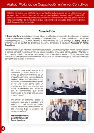 Abstract Workshop de Capacitación en Ventas ConsultivasAbstract Workshop de Capacitación en Ventas Consultivas
4
Caso de Exito
El Grupo Talentum, una de las empresas líderes en el Perú en el desarrollo de soluciones en gestión
de Recursos Humanos y ganadora por dos años consecutivos como la Empresa Peruana del Año en
su categoría (año 2002 y 2003), durante el mes de Enero de 2005 encargó a Loyalty Group el
entrenamiento de su staff de directivos y ejecutivos principales a través del Workshop en Ventas
Consultivas.
Actualmente el Grupo Talentum no sólo ha desarrollado una metodología en ventas consultivas que
le permite competir mejor con empresas líderes mundiales en su rubro, como Adecco y Manpower,
sino además cuenta con un proceso estandarizado de ventas, en el cuál sus ejecutivos han
desarrollado competencias para afrontar escenarios de venta complejos y desarrollar ventajas
competitivas a favor de su empresa.
Si Usted considera que el Workshop en Ventas Consultivas puede ser de utilidad para su
organización, lo invitamos a contactarse con llamándo al ,
para que un consultor haga una evaluación de las competencias de su equipo de ventas y
de acuerdo al tipo de mercado en el que se desempeña, les pueda ofrecer un Programa
de Entrenamiento a su medida.
Loyalty Group (511) 436-3770
“Ha sido una experiencia muy
interesante y nueva respecto a la
forma de concebir una venta de un
producto o servicio. Lo novedoso del
Workshop de Ventas Consultivas es que
te brinda un nuevo panorama, que es
el ver una venta como todo un
proceso que tiene que prepararse y
estudiarse; desde la fidelización inicial
con el comprador, que debe
mantenerse a lo largo del proceso,
hasta el cierre.”
“De ahora en adelante, desde el
momento que voy a entablar una
reunión con un cliente o posible
cliente, me preparo mentalmente de
otra manera, bajo el enfoque de
ventas consultivas.”
Pablo Pérez-Barreto G.
Gerente Comercial
Grupo Talentum
 