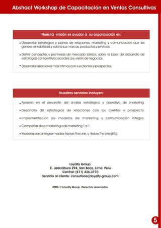 Abstract Workshop de Capacitación en Ventas Consultivas
5
Desarrollar estrategias y planes de relaciones, marketing y comunicación que les
genere rentabilidad y valor a sus marcas, productos y servicios.
Definir conceptos y promesas de mercado sólidos, sobre la base del desarrollo de
estrategias competitivas acordes a su visión de negocios.
Desarrollar relaciones más intimas con sus clientes y prospectos.
•
•
•
•
•
•
•
•
Nuestra misión es ayudar a su organización en:
Nuestros servicios incluyen:
Loyalty Group.
E. Lizarzaburo 294, San Borja, Lima, Perú
Central: (511) 436-3770
2005 © Loyalty Group. Derechos reservados.
Asesoría en el desarrollo del análisis estratégico y operativo de marketing.
Desarrollo de estrategias de relaciones con los clientes y prospecto.
Implementación de modelos de marketing y comunicación integra.
Campañas de e-marketing y de marketing 1 a 1.
Modelos para integrar medios Above The Line. y Below The Line (BTL).
Servicio al cliente: consultoria@loyalty-group.com
 
