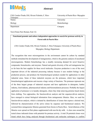 Abstract

Z.M. Corales-Tirado, R.K. Rivera-Valentin, C. Rios-              University of Puerto Rico- Mayagüez
Velazquez
Names                                                            University
Biology                                                          Biotechnology
Department                                                       Category

Text (Times New Roman, Font 12)

   Functional genomic and culture independent approaches to search for protease activity in
                                     Forest soils in Puerto Rico


     Z.M. Corales-Tirado, R.K. Rivera-Valentin, C. Rios-Velazquez, University of Puerto Rico-
                                   Mayagüez, Biology Department.


 The recognition that most microorganisms in the environment cannot be culture by standard
 methods stimulated the development of metagenomics, which is the genomic analysis of uncultured
 microorganisms. Modern biotechnology has a steadily increasing demand for novel bioactive
 compounds, biomolecules, and enzymes. Natural and genetic diversity of the soil metagenome has
 so far been the best supplier for these novel molecules. Enzymes production is one of the most
 important drivers of the industrial processing industry because it uses modern biology in the
 production process, and produces the biotechnological products needed for applications in other
 industrial areas. Some of these industrial enzymes are the proteases, which have important
 biotechnological applications and execute a large variety of functions. The proteases represent one
 of the three largest groups of industrial enzymes and have application in detergents, leather
 industry, food industry, pharmaceutical industry and bioremediation processes. Probably the largest
 application of proteases is in laundry detergents, where they help removing proteins based strains
 from clothing. Two approaches, the function-driven analysis and the sequence-driven analysis,
 have emerged to extract biological information from metagenomic libraries. Here, we used the
 function-driven analysis, which is initiated by identification of clones that express a desired trait,
 followed by characterization of the active clones by sequence and biochemical analysis. We
 screened three metagenomic libraries generated from forests in Puerto Rico. Serial dilutions of the
 libraries were spread on Petri plates supplemented with non-fat dry milk. A clear zone around the
 tested clones indicated clones with potential for protease activity. A total 20 potential clones were
 found which have being analyzed through biochemical and molecular techniques to confirm
 