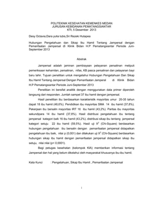 POLITEKNIK KESEHATAN KEMENKES MEDAN
JURUSAN KEBIDANAN PEMATANGSIANTAR
KTI, 5 Desember 2013
Desy Octavia,Dara yulia lubis,Sri Rezeki Hutapea
Hubungan Pengetahuan dan Sikap Ibu Hamil Tentang Jampersal dengan
Pemanfaatan Jampersal di Klinik Bidan H.P Pematangsiantar Periode JuniSeptember 2013

Abstrak
Jampersal adalah jaminan pembiayaan pelayanan persalinan meliputi
pemeriksaan kehamilan, persalinan, nifas, KB pasca persalinan dan pelayanan bayi
baru lahir. Tujuan penelitian untuk mengetahui Hubungan Pengetahuan Dan Sikap
Ibu Hamil Tentang Jampersal Dengan Pemanfaatan Jamperal

di

Klinik

Bidan

H.P Pematangsiantar Periode Juni-September 2013
Penelitian ini bersifat analitik dengan menggunakan data primer diperoleh
langsung dari responden. Jumlah sampel 37 ibu hamil dengan jampersal.
Hasil penelitian ibu berdasarkan karakteristik mayoritas umur 20-35 tahun
dapat 18 ibu hamil (48,6%). Pendidikan ibu mayoritas SMA 14 ibu hamil (37,8%).
Pekerjaan ibu bersalin mayoritas IRT 16 ibu hamil (43,2%). Paritas ibu mayoritas
sekundipara 14 ibu hamil (37,8%). Hasil distribusi pengetahuan ibu tentang
jampersal kategori baik 16 ibu hamil (43,2%), distribusi sikap ibu tentang jampersal
kategori setuju

22 ibu hamil (59,5%). Hasil uji X2 (Chi-Square) berdasarkan

hubungan pengetahuan ibu bersalin dengan pemanfaatan jampersal didapatkan
pengetahuan ibu baik, nilai p (0,001) dan dilakukan uji X2 (Chi-Square) berdasarkan
hubungan sikap ibu hamil dengan pemanfaatan jampersal didapatkan sikap ibu
setuju, nilai nilai (p< 0,0001).
Bagi petugas kesehatan (kelompok KIA) memberikan informasi tentang
Jampersal dan hal yang belum diketahui oleh masyarakat khususnya ibu-ibu hamil.

Kata Kunci

: Pengetahuan, Sikap Ibu Hamil , Pemanfaatan Jampersal

i

 