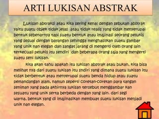 ARTI LUKISAN ABSTRAK
Lukisan abtraksi atau kita sering kenal dengan sebutan abstrak
yaitu suatu objek tidak jelas atau tidak realis yang tidak menyerupai
bentuk sebenarnya tapi suatu bentuk atau imajinasi seorang pelukis
yang sesuai dengan bayangan sehingga menghasilkan suatu gambar
yang unik nan elegan dan sangat jarang di mengerti oleh orang lain
terkecuali pelukis itu sendiri dan beberapa orang saja yang mengerti
suatu seni lukisan.
kita akan tahu apakah itu lukisan abstrak atau bukan, kita bisa
melihat nya dari suatu lukisan itu sndiri yang dimana suatu lukisan itu
tidak berbentuk atau menyerupai suatu benda hidup atau suatu
pemandangan alam, namun seperti coretan-coretan para tangan
seniman yang pada akhirnya lukisan tersebut menggambar kan
sesuatu yang unik serta berbeda dengan yang lain. dari segi
warna, bentuk yang di imajinasikan membuat suatu lukisan menjadi
unik nan elegan.
 