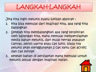 LANGKAH-LANGKAH
Jika kita ingin melukis suatu lukisan abstrak :
1. kita bisa memulai dari imajinasi kita, apa yang kita
bayangkan
2. Setelah kita membayangkan apa yang terpikiran
oleh bayangan kita, maka memulai mempersiapkan
media bahan melukis, dari mulai kertas ataupun
canvas, pensil warna atau cat lukis. biasa nya
pelukis akan menggunakan 2 cat yaitu cat acrylic
dan cat minyak
3. setelah bahan di persiapkan maka memulai untuk
melukis sesuai dengan imajinasi kalian.
 