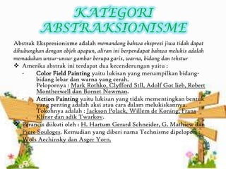 KATEGORI
ABSTRAKSIONISME
Abstrak Ekspresionisme adalah memandang bahwa ekspresi jiwa tidak dapat
dihubungkan dengan objek apapun, aliran ini berpendapat bahwa melukis adalah
memadukan unsur-unsur gambar berupa garis, warna, bidang dan tekstur
 Amerika abstrak ini terdapat dua kecenderungan yaitu :
- Color Field Painting yaitu lukisan yang menampilkan bidang-
bidang lebar dan warna yang cerah.
Pelopornya : Mark Rothko, Clyfford Stll, Adolf Got lieb, Robert
Montherwell dan Bornet Newman.
- Action Painting yaitu lukisan yang tidak mementingkan bentuk
yang penting adalah aksi atau cara dalam melukiskannya.
Tokohnya adalah : Jackson Polack, Willem de Koning, Frans
Kliner dan adik Twarkov.
 Perancis diikuti oleh : H. Hartum Gerard Schneider, G. Mathiew dan
Piere Souloges. Kemudian yang diberi nama Technisme dipelopori :
Wols Aechinsky dan Asger Yorn.
 