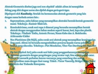 Abstrak Geometris disebut juga seni non obyektif adalah aliran ini menonjolkan
bidang yang diisi dengan warna dan dipilah dengan garis-garis tegas.
Dipelopori oleh Kandinsky. Setelah itu bermunculan abstrak geometris yang lain
dengan nama berbeda antara lain :
1. Suprematisme, yaitu lukisan yang menampilkan abstraksi bentuk-bentuk geometris
mumi. Tokohnya : Kasimir Malevich.
2. Konsiruktivisme, corak seni rupa 3 dimensi yang berusaha menampilkan bentuk
abstrak dengan menggunakan bahan modem seperti kawat, besi, kayu dan plastik.
Tokohnya : Vladimir Tatlin, Antonic Pevner, Naum Gabo dan A. Rodehenko.
AAlexander Calder
3. Neo Plastisisme (De Stijil), yaitu corak seni abstrak yang menampilkan keuniversalan
ilmu pasti. Aliran ini berusaha mengembalikan pewarna kepada warna pokok dan
bentuk yang siku-siku. Tokohnya : Piet Mondarian, Theo Van Daesburg dan Bart Van
Leck.
4. Op Art (Optical Art) yaitu corak seni lukis yang penggambarannya merupakan
asusunan geometris dengan pengulangan yang teratur rapi, bisa seperti papan catur.
Karya ini menarik perhatian karena warnanya yang cemerlang dan seakan
mengecohkan mata dengan ilusi ruang. Tokoh : Victor Vaserelly, Bridget Riley, Yacov
Gipstein dan Todasuke Kawayama.
 