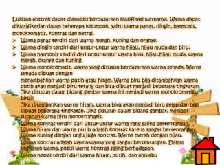 Lukisan abstrak dapat dianalisis berdasarkan klasifikasi warnanya. Warna dapat
diklasifikasian dalam beberapa kelompok, yaitu warna panas, dingin, harmonis,
monokromatis, kontras dan netral.
 Warna panas terdiri dari warna merah, kuning dan oranye.
 Warna dingin terdiri dari unsur-unsur warna hijau, hijau muda,dan biru.
 Warna harmonis terdiri dari unsur-unsur warna biru, hijau,hijau muda, warna
merah, oranye dan kuning.
 Warna monokromatis, warna yang disusun berdasarkan warna senada. Warna
senada dibuat dengan
menambahkan warna putih atau hitam. Warna biru bila ditambahkan warna
putih akan menjadi biru terang dan bisa dibuat menjadi beberapa tingkatan.
Jika disusun dalam bidang gambar warna ini menjadi warna monokromatis
biru.
Jika ditambahkan warna hitam, warna biru akan menjadi biru gelap dan bisa
dibuat beberapa tingkatan. Jika disusun dalam bidang gambar, menjadi
susunan warna biru monokromatis.
 Warna kontras terdiri dari unsur-unsur warna yang saling bertentangan.
Warna hitam dan warna putih adalah kontras karena sangat bertentangan.
Warna kuning dengan ungu juga kontras. Warna merah dengan hijau.
Warna kontras adalah warna-warna yang sangat bertentangan. Dalam
lingkaran warna, posisi warna kontras saling berhadapan.
 Warna netral terdiri dari warna hitam, putih, dan abu-abu
 