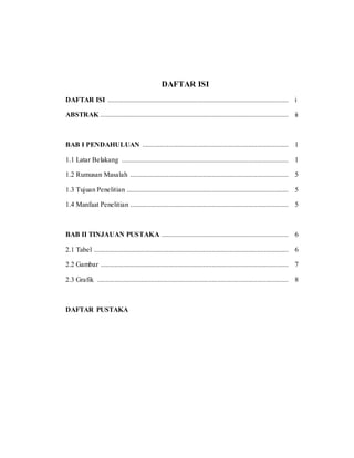 DAFTAR ISI
DAFTAR ISI ........................................................................................................ i
ABSTRAK ............................................................................................................ ii
BAB I PENDAHULUAN .................................................................................... 1
1.1 Latar Belakang ................................................................................................ 1
1.2 Rumusan Masalah ........................................................................................... 5
1.3 Tujuan Penelitian ............................................................................................. 5
1.4 Manfaat Penelitian ........................................................................................... 5
BAB II TINJAUAN PUSTAKA ......................................................................... 6
2.1 Tabel ................................................................................................................ 6
2.2 Gambar ............................................................................................................ 7
2.3 Grafik .............................................................................................................. 8
DAFTAR PUSTAKA
 