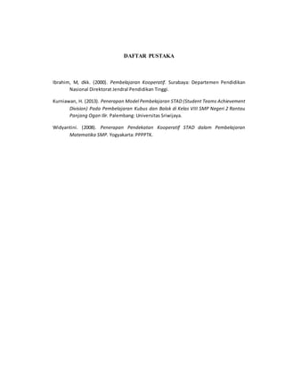 DAFTAR PUSTAKA
Ibrahim, M, dkk. (2000). Pembelajaran Kooperatif. Surabaya: Departemen Pendidikan
Nasional Direktorat Jendral Pendidikan Tinggi.
Kurniawan, H. (2013). Penerapan Model Pembelajaran STAD (Student Teams Achievement
Division) Pada Pembelajaran Kubus dan Balok di Kelas VIII SMP Negeri 2 Rantau
Panjang Ogan Ilir. Palembang: Universitas Sriwijaya.
Widyantini. (2008). Penerapan Pendekatan Kooperatif STAD dalam Pembelajaran
Matematika SMP. Yogyakarta: PPPPTK.
 