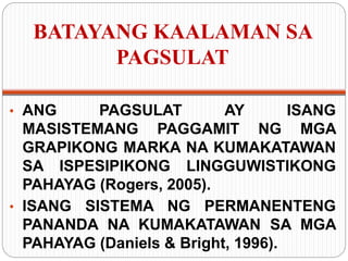 BATAYANG KAALAMAN SA
PAGSULAT
• ANG PAGSULAT AY ISANG
MASISTEMANG PAGGAMIT NG MGA
GRAPIKONG MARKA NA KUMAKATAWAN
SA ISPESIPIKONG LINGGUWISTIKONG
PAHAYAG (Rogers, 2005).
• ISANG SISTEMA NG PERMANENTENG
PANANDA NA KUMAKATAWAN SA MGA
PAHAYAG (Daniels & Bright, 1996).
 