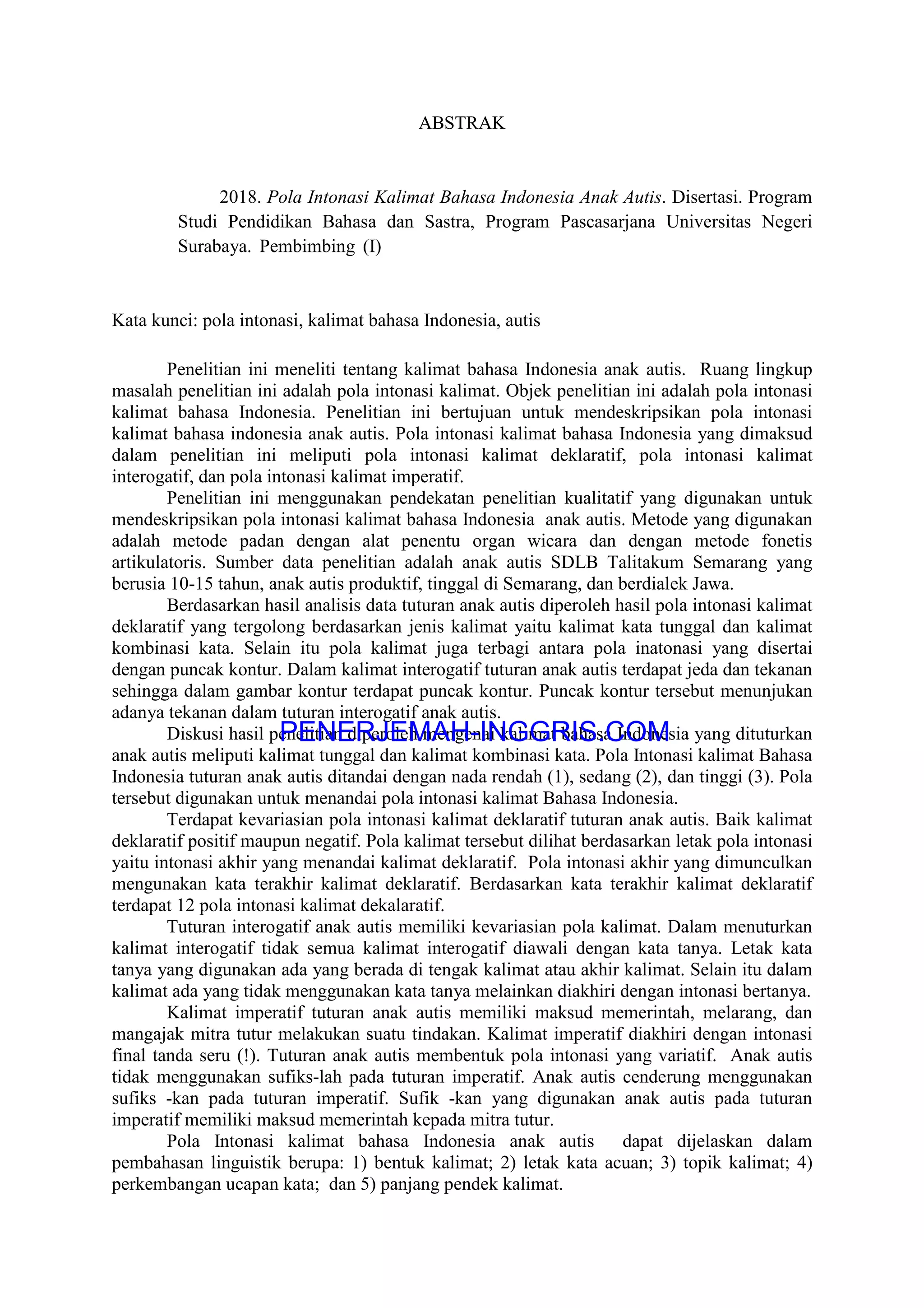 ABSTRAK
2018. Pola Intonasi Kalimat Bahasa Indonesia Anak Autis. Disertasi. Program
Studi Pendidikan Bahasa dan Sastra, Program Pascasarjana Universitas Negeri
Surabaya. Pembimbing (I)
Kata kunci: pola intonasi, kalimat bahasa Indonesia, autis
Penelitian ini meneliti tentang kalimat bahasa Indonesia anak autis. Ruang lingkup
masalah penelitian ini adalah pola intonasi kalimat. Objek penelitian ini adalah pola intonasi
kalimat bahasa Indonesia. Penelitian ini bertujuan untuk mendeskripsikan pola intonasi
kalimat bahasa indonesia anak autis. Pola intonasi kalimat bahasa Indonesia yang dimaksud
dalam penelitian ini meliputi pola intonasi kalimat deklaratif, pola intonasi kalimat
interogatif, dan pola intonasi kalimat imperatif.
Penelitian ini menggunakan pendekatan penelitian kualitatif yang digunakan untuk
mendeskripsikan pola intonasi kalimat bahasa Indonesia anak autis. Metode yang digunakan
adalah metode padan dengan alat penentu organ wicara dan dengan metode fonetis
artikulatoris. Sumber data penelitian adalah anak autis SDLB Talitakum Semarang yang
berusia 10-15 tahun, anak autis produktif, tinggal di Semarang, dan berdialek Jawa.
Berdasarkan hasil analisis data tuturan anak autis diperoleh hasil pola intonasi kalimat
deklaratif yang tergolong berdasarkan jenis kalimat yaitu kalimat kata tunggal dan kalimat
kombinasi kata. Selain itu pola kalimat juga terbagi antara pola inatonasi yang disertai
dengan puncak kontur. Dalam kalimat interogatif tuturan anak autis terdapat jeda dan tekanan
sehingga dalam gambar kontur terdapat puncak kontur. Puncak kontur tersebut menunjukan
adanya tekanan dalam tuturan interogatif anak autis.
Diskusi hasil penelitian diperoleh mengenai kalimat bahasa Indonesia yang dituturkan
anak autis meliputi kalimat tunggal dan kalimat kombinasi kata. Pola Intonasi kalimat Bahasa
Indonesia tuturan anak autis ditandai dengan nada rendah (1), sedang (2), dan tinggi (3). Pola
tersebut digunakan untuk menandai pola intonasi kalimat Bahasa Indonesia.
Terdapat kevariasian pola intonasi kalimat deklaratif tuturan anak autis. Baik kalimat
deklaratif positif maupun negatif. Pola kalimat tersebut dilihat berdasarkan letak pola intonasi
yaitu intonasi akhir yang menandai kalimat deklaratif. Pola intonasi akhir yang dimunculkan
mengunakan kata terakhir kalimat deklaratif. Berdasarkan kata terakhir kalimat deklaratif
terdapat 12 pola intonasi kalimat dekalaratif.
Tuturan interogatif anak autis memiliki kevariasian pola kalimat. Dalam menuturkan
kalimat interogatif tidak semua kalimat interogatif diawali dengan kata tanya. Letak kata
tanya yang digunakan ada yang berada di tengak kalimat atau akhir kalimat. Selain itu dalam
kalimat ada yang tidak menggunakan kata tanya melainkan diakhiri dengan intonasi bertanya.
Kalimat imperatif tuturan anak autis memiliki maksud memerintah, melarang, dan
mangajak mitra tutur melakukan suatu tindakan. Kalimat imperatif diakhiri dengan intonasi
final tanda seru (!). Tuturan anak autis membentuk pola intonasi yang variatif. Anak autis
tidak menggunakan sufiks-lah pada tuturan imperatif. Anak autis cenderung menggunakan
sufiks -kan pada tuturan imperatif. Sufik -kan yang digunakan anak autis pada tuturan
imperatif memiliki maksud memerintah kepada mitra tutur.
Pola Intonasi kalimat bahasa Indonesia anak autis dapat dijelaskan dalam
pembahasan linguistik berupa: 1) bentuk kalimat; 2) letak kata acuan; 3) topik kalimat; 4)
perkembangan ucapan kata; dan 5) panjang pendek kalimat.
PENERJEMAH-INGGRIS.COM
Dokumen Asli
 