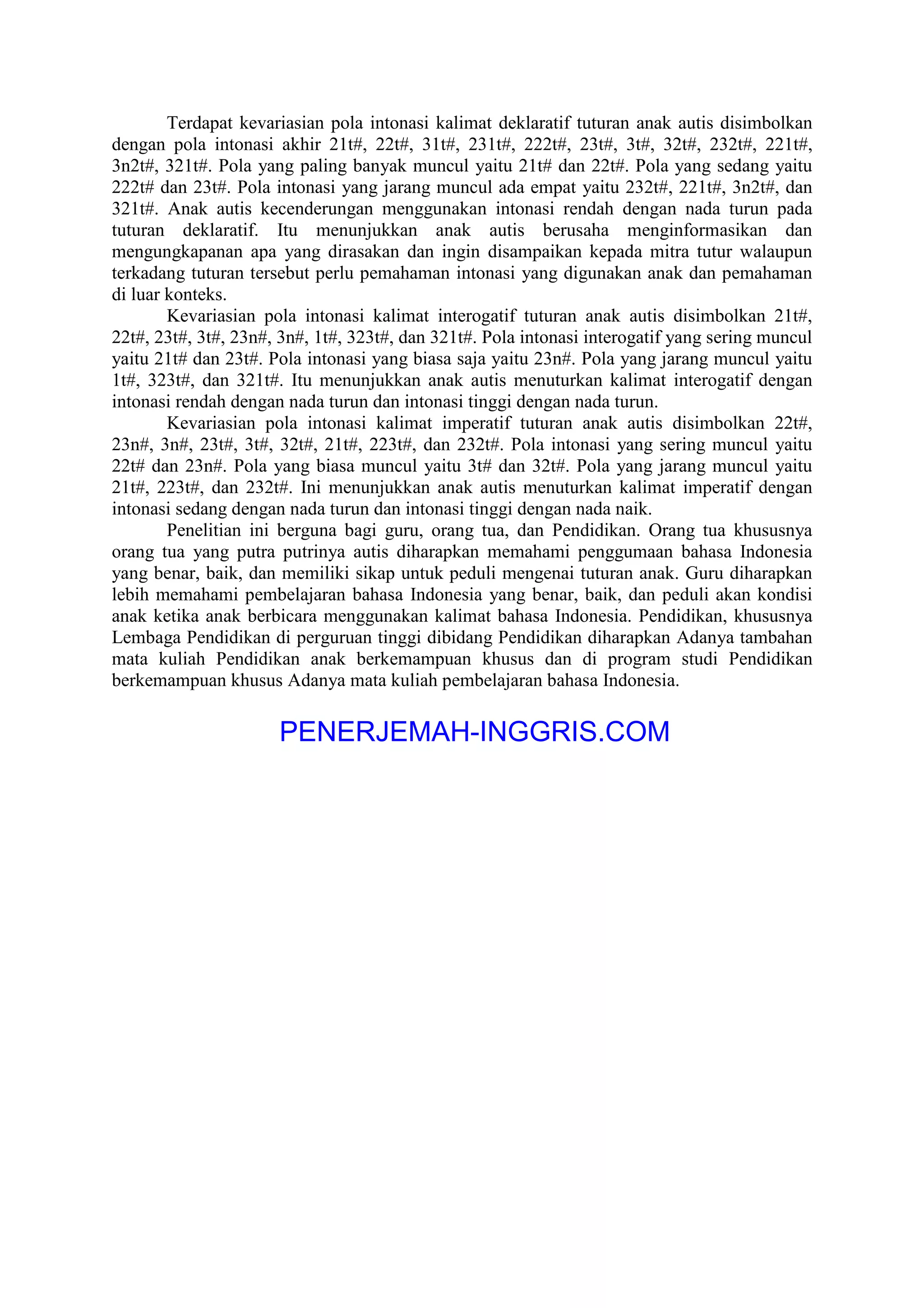 Terdapat kevariasian pola intonasi kalimat deklaratif tuturan anak autis disimbolkan
dengan pola intonasi akhir 21t#, 22t#, 31t#, 231t#, 222t#, 23t#, 3t#, 32t#, 232t#, 221t#,
3n2t#, 321t#. Pola yang paling banyak muncul yaitu 21t# dan 22t#. Pola yang sedang yaitu
222t# dan 23t#. Pola intonasi yang jarang muncul ada empat yaitu 232t#, 221t#, 3n2t#, dan
321t#. Anak autis kecenderungan menggunakan intonasi rendah dengan nada turun pada
tuturan deklaratif. Itu menunjukkan anak autis berusaha menginformasikan dan
mengungkapanan apa yang dirasakan dan ingin disampaikan kepada mitra tutur walaupun
terkadang tuturan tersebut perlu pemahaman intonasi yang digunakan anak dan pemahaman
di luar konteks.
Kevariasian pola intonasi kalimat interogatif tuturan anak autis disimbolkan 21t#,
22t#, 23t#, 3t#, 23n#, 3n#, 1t#, 323t#, dan 321t#. Pola intonasi interogatif yang sering muncul
yaitu 21t# dan 23t#. Pola intonasi yang biasa saja yaitu 23n#. Pola yang jarang muncul yaitu
1t#, 323t#, dan 321t#. Itu menunjukkan anak autis menuturkan kalimat interogatif dengan
intonasi rendah dengan nada turun dan intonasi tinggi dengan nada turun.
Kevariasian pola intonasi kalimat imperatif tuturan anak autis disimbolkan 22t#,
23n#, 3n#, 23t#, 3t#, 32t#, 21t#, 223t#, dan 232t#. Pola intonasi yang sering muncul yaitu
22t# dan 23n#. Pola yang biasa muncul yaitu 3t# dan 32t#. Pola yang jarang muncul yaitu
21t#, 223t#, dan 232t#. Ini menunjukkan anak autis menuturkan kalimat imperatif dengan
intonasi sedang dengan nada turun dan intonasi tinggi dengan nada naik.
Penelitian ini berguna bagi guru, orang tua, dan Pendidikan. Orang tua khususnya
orang tua yang putra putrinya autis diharapkan memahami penggumaan bahasa Indonesia
yang benar, baik, dan memiliki sikap untuk peduli mengenai tuturan anak. Guru diharapkan
lebih memahami pembelajaran bahasa Indonesia yang benar, baik, dan peduli akan kondisi
anak ketika anak berbicara menggunakan kalimat bahasa Indonesia. Pendidikan, khususnya
Lembaga Pendidikan di perguruan tinggi dibidang Pendidikan diharapkan Adanya tambahan
mata kuliah Pendidikan anak berkemampuan khusus dan di program studi Pendidikan
berkemampuan khusus Adanya mata kuliah pembelajaran bahasa Indonesia.
PENERJEMAH-INGGRIS.COM
 