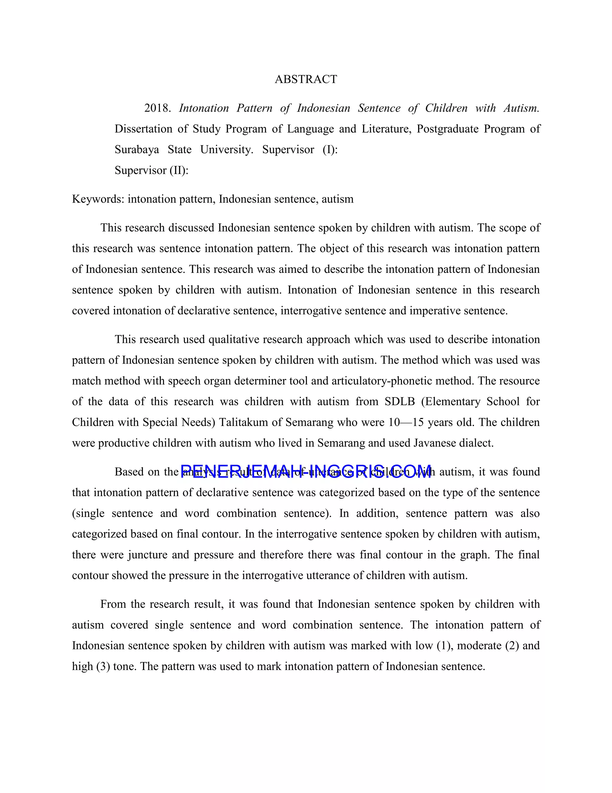 ABSTRACT
2018. Intonation Pattern of Indonesian Sentence of Children with Autism.
Dissertation of Study Program of Language and Literature, Postgraduate Program of
Surabaya State University. Supervisor (I):
Supervisor (II):
Keywords: intonation pattern, Indonesian sentence, autism
This research discussed Indonesian sentence spoken by children with autism. The scope of
this research was sentence intonation pattern. The object of this research was intonation pattern
of Indonesian sentence. This research was aimed to describe the intonation pattern of Indonesian
sentence spoken by children with autism. Intonation of Indonesian sentence in this research
covered intonation of declarative sentence, interrogative sentence and imperative sentence.
This research used qualitative research approach which was used to describe intonation
pattern of Indonesian sentence spoken by children with autism. The method which was used was
match method with speech organ determiner tool and articulatory-phonetic method. The resource
of the data of this research was children with autism from SDLB (Elementary School for
Children with Special Needs) Talitakum of Semarang who were 10—15 years old. The children
were productive children with autism who lived in Semarang and used Javanese dialect.
Based on the analysis result of data of utterance of children with autism, it was found
that intonation pattern of declarative sentence was categorized based on the type of the sentence
(single sentence and word combination sentence). In addition, sentence pattern was also
categorized based on final contour. In the interrogative sentence spoken by children with autism,
there were juncture and pressure and therefore there was final contour in the graph. The final
contour showed the pressure in the interrogative utterance of children with autism.
From the research result, it was found that Indonesian sentence spoken by children with
autism covered single sentence and word combination sentence. The intonation pattern of
Indonesian sentence spoken by children with autism was marked with low (1), moderate (2) and
high (3) tone. The pattern was used to mark intonation pattern of Indonesian sentence.
PENERJEMAH-INGGRIS.COM
Hasil Terjemaha
 